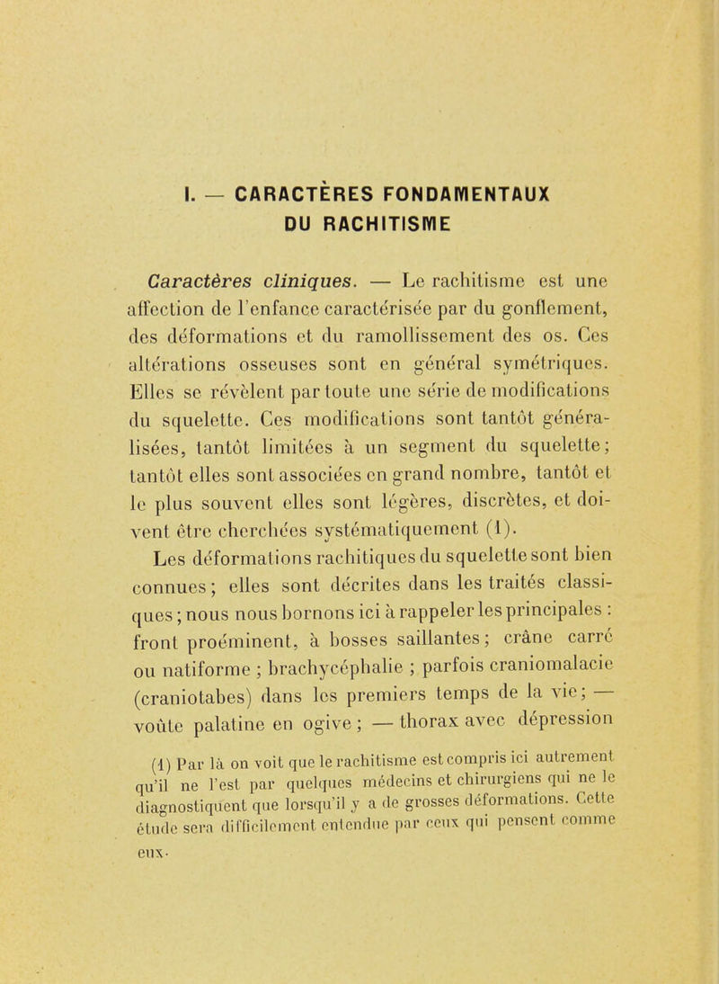 I. — CARACTÈRES FONDAMENTAUX DU RACHITISME Caractères cliniques. — Le rachitisme est une affection de l'enfance caractérisée par du gonflement, des déformations et du ramollissement des os. Ces altérations osseuses sont en général symétriques. Elles se révèlent par toute une série de modifications du squelette. Ces modifications sont tantôt généra- lisées, tantôt limitées à un segment du squelette; tantôt elles sont associées en grand nombre, tantôt et le plus souvent elles sont légères, discrètes, et doi- vent être cherchées systématiquement (1). Les déformations rachitiques du squelette sont bien connues ; elles sont décrites dans les traités classi- ques ; nous nous bornons ici à rappeler les principales : front proéminent, à bosses saillantes; crâne carré ou natiforme ; brachycéphalie ; parfois craniomalacie (craniotabes) dans les premiers temps de la vie ; — voûte palatine en ogive ; — thorax avec dépression (1) Par là on voit que le rachitisme est compris ici autrement qu'il ne l'est par quelques médecins et chirurgiens qui ne le diagnostiquent que lorsqu'il y a de grosses déformations. Cette étude scrn difficilement entendue par ceux qui pensent comme eux-