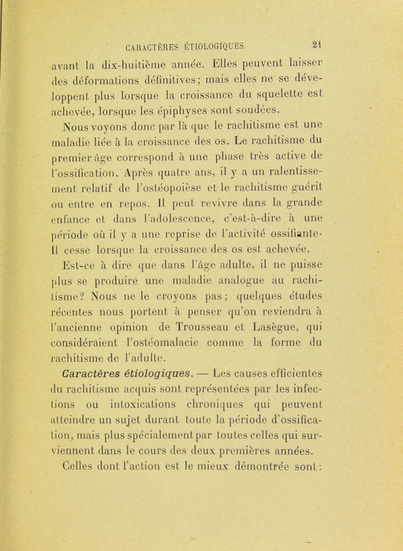 avant la dix-huitième année. Elles peuvent laisser des déformations définitives; mais elles ne se déve- loppent plus lorsque la croissance du squelette est achevée, lorsque les épiphyses sont soudées. Nous voyons donc par là que le rachitisme est une maladie liée à la croissance des os. Le rachitisme du premier âge correspond à une phase très active de l'ossification. Après quatre ans, il y a un ralentisse- ment relatif de l'ostéopoièse et le rachitisme guérit ou entre en repos. Il peut revivre dans la grande enfance et dans l'adolescence, c'est-à-dire à une période où il y a une reprise de L'activité ossifiante- Il cesse lorsque la croissance des os est achevée. Est-ce à dire que dans l'âge adulte, il ne puisse plus se produire une maladie analogue au rachi- tisme? Nous ne le croyons pas; quelques études récentes nous portent à penser qu'on reviendra à l'ancienne opinion de Trousseau et Lasègue, qui considéraient l'ostéomalacie comme la forme du rachitisme de l'adulte. Caractères étiologiques. — Les causes efficient es du rachitisme acquis sont représentées par les infec- tions ou intoxications chroniques qui peuvent atteindre un sujet durant toute la période d'ossifica- tion, mais plus spécialement par toutes celles qui sur- viennent dans le cours des deux premières années. Celles dont l'action est le mieux démontrée sont :