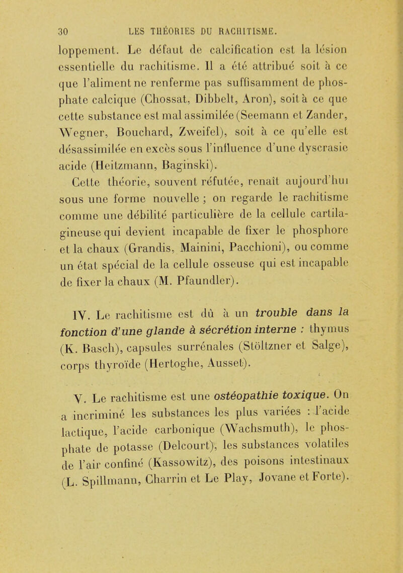 loppcmcnt. Le défaut de calcification est la lésion essentielle du rachitisme. 11 a été attribué soit à ce que l'aliment ne renferme pas suffisamment de phos- phate calcique (Chossat, Dibbelt, Aron), soit à ce que cette substance est mal assimilée (Seemann et Zander, Wcgner, Bouchard, Zweifel), soit à ce qu'elle est désassimilée en excès sous l'influence d'une dyscrasic acide (Heitzmann, Baginski). Cette théorie, souvent réfutée, renaît aujourd'hui sous une forme nouvelle ; on regarde le rachitisme comme une débilité particulière de la cellule cartila- gineuse qui devient incapable de fixer le phosphore et la chaux (Grandis, Mainini, Pacchioni), ou comme un état spécial de la cellule osseuse qui est incapable de fixer la chaux (M. Pfaundler). IV. Le rachitisme est dû à un trouble dans la fonction d'une glande à sécrétion interne : thymus (K. Basch), capsules surrénales (Stôltzner et Salge), corps thyroïde (Hertoghe, Ausset). V. Le rachitisme est une ostéopathie toxique. On a incriminé les substances les plus variées : l'acide lactique, l'acide carbonique (Wachsmuth), le phos- phate de potasse (Delcourt), les substances volatiles de l'air confiné (Kassowitz), des poisons intestinaux (L. Spillmann, Charrin et Le Play, Jovane et Forte).