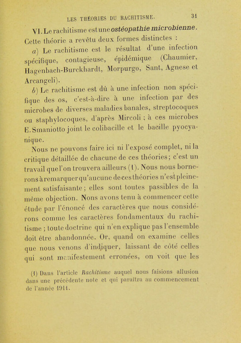 VJ. Le rachitisme est une ostéopathie microbienne. Cette théorie a revêtu deux formes distinctes : a) Le rachitisme est le résultat d'une infection spécifique, contagieuse, épidémique (Chaumier, Hagenbach-Burckhardt, Morpurgo, Sant, Agnese et Arcangeli). b) Le rachitisme est dû à une infection non spéci- fique des os, c'est-à-dire à une infection par des microbes de diverses maladies banales, streptocoques ou staphylocoques, d'après Mircoli ; à ces microbes E.Smaniotto joint le colibacille et le bacille pyocya- nique. Nous ne pouvons faire ici ni l'exposé complet, ni la critique détaillée de chacune de ces théories; c'est un travail que l'on trouvera ailleurs (t). Nous nous borne- rons ^remarquer qu'aucune deces théories n'esïpleine- ment satisfaisante ; elles sont toutes passibles de la même objection. Nons avons tenu à commencer celle élude par l'énoncé des caractères que nous considé- rons comme les caractères fondamentaux du rachi- tisme ; toute doctrine qui n'en explique pas l'ensemble doit être abandonnée. Or, quand on examine celles que nous venons d'indiquer, laissant de côté celles qui sont manifestement erronées, on voit que les (1) Dans l'arlicle Rachitisme auquel nous faisions allusion dans une précédente noie et qui paraîtra au commencement de l'année 1911.