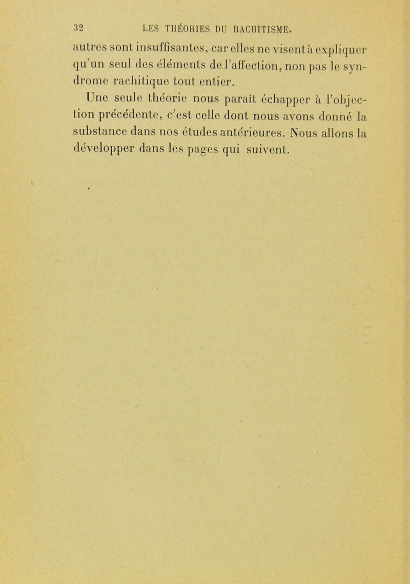 autres sont insuffisantes, car elles ne visent à expliquer qu'un seul des éléments de l'affection, non pas le syn- drome rachitique tout entier. Une seule théorie nous paraît échapper à l'objec- tion précédente, c'est celle dont nous avons donné la substance dans nos études antérieures. Nous allons la