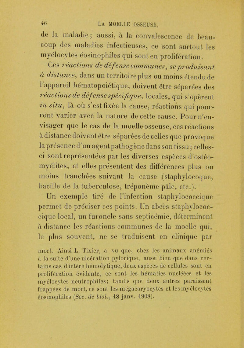 • le la maladie; aussi, à la convalescence de beau- coup des maladies infectieuses, ce sont surtout, les myélocytes éosinophiles qui sont en prolifération. Ces réactions de défense communes, se produisant à distance, dans un territoire plus ou moins étendu de l'appareil liématopoiétique, doivent être séparées des réactions de défense spécifique, locales, qui s'opèrent in situ, là où s'est fixée la cause, réactions qui pour- ront varier avec la nature de cette cause. Pour n'en- visager que le cas de la moelle osseuse, ces réactions à distance doivent être séparées de celles que provoque la présence d'un ag ent pathogène dans son tissu ; celles- ci sont représentées par les diverses espèces d'ostéo- myélites, et elles présentent des différences plus ou moins tranchées suivant la cause (staphylocoque, bacille de la tuberculose, tréponème pâle, etc.). Un exemple tiré de l'infection slaphylococcique permet de préciser ces points. Un abcès staphylococ- cique local, un furoncle sans septicémie, déterminent à distance les réactions communes de la moelle qui, le plus souvent, ne se traduisent en clinique par mort. Ainsi L. Tixier-, a vu que, chez les animaux anémiés à la suite d'une ulcération pylorique, aussi bien que dans cer- tains cas d'ictère hémoly tique, deux espèces de cellules sont en prolifération évidente, ce sont les hématies nucléées et les myélocytes neutrophiles; tandis que deux autres paraissent frappées de mort, ce sont les mégacaryocytes et les myélocytes éosinophiles (Soc. de biol., 18 janv. 1908).