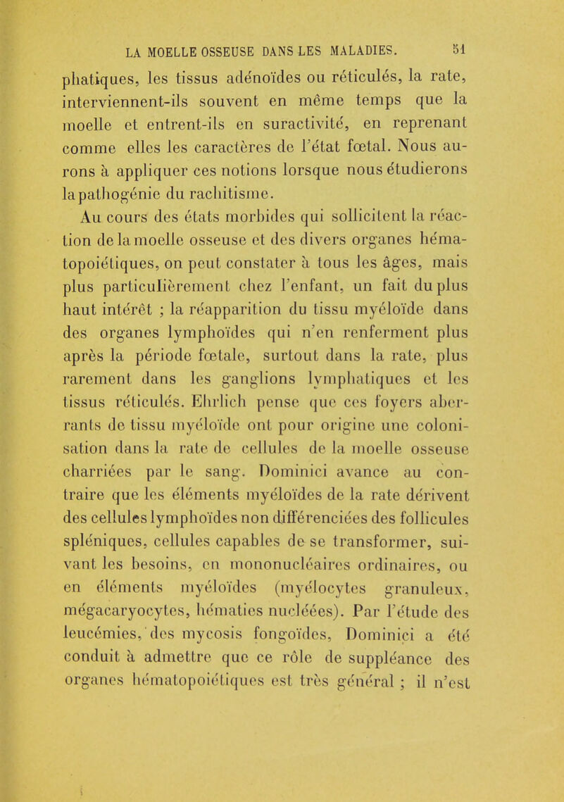 phatiques, les tissus adénoïdes ou réticulés, la rate, interviennent-ils souvent en même temps que la moelle et entrent-ils en suractivité', en reprenant comme elles les caractères de l'état fœtal. Nous au- rons à appliquer ces notions lorsque nous étudierons la pathogénie du rachitisme. Au cours des états morbides qui sollicitent la réac - tion de la moelle osseuse et des divers organes héma- topoiétiques, on peut constater à tous les âges, mais plus particulièrement chez l'enfant, un fait du plus haut intérêt ; la réapparition du tissu myéloïde dans des organes lymphoïdes qui n'en renferment plus après la période fœtale, surtout dans la rate, plus rarement dans les ganglions lymphatiques et les tissus réticulés. Ehrlich pense que ces foyers aber- rants de tissu myéloïde ont pour origine une coloni- sation dans la rate de cellules de la moelle osseuse charriées par le sang. Dominici avance au con- traire que les éléments myéloïdes de la rate dérivent des cellules lymphoïdes non différenciées des follicules spléniques, cellules capables de se transformer, sui- vant les besoins, en mononucléaires ordinaires, ou en éléments myéloïdes (myélocytes granuleux, mégacaryocytes, hématies nucléées). Par l'étude des leucémies, des mycosis fongoïdcs, Dominici a été conduit à admettre que ce rôle de suppléance des organes hématopoiétiques esl très général ; il n'est