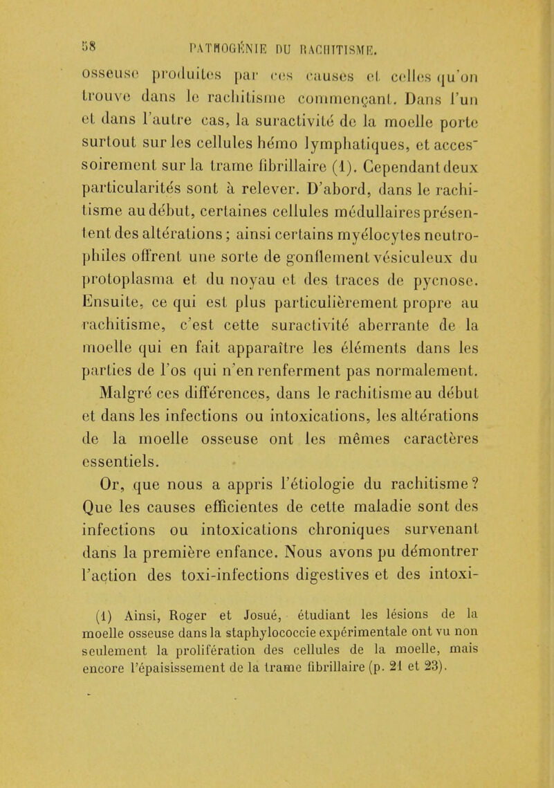 osseuse produites par ces causes et celles qu'on trouve dans le rachitisme commençant, Dans l'un et dans l'autre cas, la suractivité de la moelle porte surtout sur les cellules hémo lymphatiques, et accès soirement sur la trame lihrillairc (1). Cependant deux particularités sont à relever. D'abord, dans le rachi- tisme au début, certaines cellules médullaires présen- tent des altérations ; ainsi certains myélocytes neutro- philes offrent une sorte de gonflement vésiculeux du protoplasma et du noyau et des traces de pyenose. Ensuite, ce qui est plus particulièrement propre au rachitisme, c'est cette suractivité aberrante de la moelle qui en fait apparaître les éléments dans les parties de l'os qui n'en renferment pas normalement. Malgré ces différences, dans le rachitisme au début et dans les infections ou intoxications, les altérations de la moelle osseuse ont les mêmes caractères essentiels. Or, que nous a appris l'étiologie du rachitisme? Que les causes efficientes de cette maladie sont des infections ou intoxications chroniques survenant dans la première enfance. Nous avons pu démontrer l'action des toxi-infections digestives et des intoxi- (1) Ainsi, Roger et Josué, étudiant les lésions de la moelle osseuse dans la staphylococcie expérimentale ont vu non seulement la prolifération des cellules de la moelle, mais encore l'épaisissement de la trame fibrillaire (p. 21 et 23).