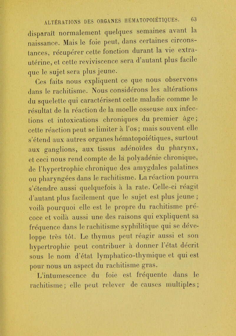 disparaît normalement quelques semaines avant la naissance. Mais le foie peut, dans certaines circons- tances, récupérer cette fonction durant la vie extra- utérine, et cette reviviscence sera d'autant plus facile que le sujet sera plus jeune. Ces faits nous expliquent ce que nous observons dans le rachitisme. Nous considérons les altérations du squelette qui caractérisent cette.maladie comme le résultat de la réaction de la moelle osseuse aux infec- tions et intoxications chroniques du premier âge; cette réaclionpeut se limiter à l'os; mais souvent elle s'étend aux autres organes hématopoiétiques, surtout, aux ganglions, aux tissus adénoïdes du pharynx, et ceci nous rend compte de la polyadénie chronique, de l'hypertrophie chronique des amygdales palatines ou pharyngées dans le rachitisme. La réaction pourra s'étendre aussi quelquefois à la rate. Celle-ci réagit d'autant plus facilement que le sujet est plus jeune ; voilà pourquoi elle est le propre du rachitisme pré- coce et voilà aussi une des raisons qui expliquent sa fréquence dans le rachitisme syphilitique qui se déve- loppe très tôt. Le thymus peut réagir aussi et son hypertrophie peut contribuer à donner l'état décrit sous le nom d'état lymphatico-thymique et qui est pour nous un aspect du rachitisme gras. L'intumescence du foie est fréquente dans le rachitisme; elle peut relever de causes multiples;