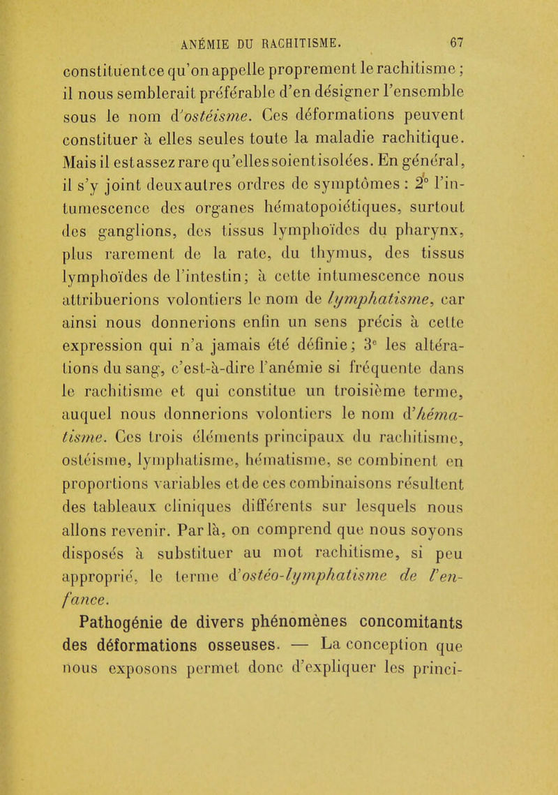 constituentce qu'on appelle proprement le rachitisme ; il nous semblerait préférable d'en désigner l'ensemble sous le nom à'ostéisme. Ces déformations peuvent constituer à elles seules toute la maladie rachitique. Mais il estassez rare qu'ellessoientisolées. En général, il s'y joint deux autres ordres de symptômes : 2° l'in- tumescence des organes hématopoiétiques, surtout des gang-lions, des tissus lymphoïdes du pharynx, plus rarement de la rate, du thymus, des tissus lymphoïdes de l'intestin; à cette intumescence nous attribuerions volontiers le nom de lymphatisme, car ainsi nous donnerions enlin un sens précis à cette expression qui n'a jamais été définie ; 3e les altéra- lions du sang, c'est-à-dire l'anémie si fréquente dans le rachitisme et qui constitue un troisième terme, auquel nous donnerions volontiers le nom à'héma- tisme. Ces trois éléments principaux du rachitisme, ostéisme, lymphatisme, hématisme, se combinent en proportions variables et de ces combinaisons résultent des tableaux cliniques différents sur lesquels nous allons revenir. Parla, on comprend que nous soyons disposés à substituer au mot rachitisme, si peu approprié, le ternie à.'ostéo-lymphatisme de F en- fance. Pathogénie de divers phénomènes concomitants des déformations osseuses. — La conception que nous exposons permet donc d'expliquer les princi-