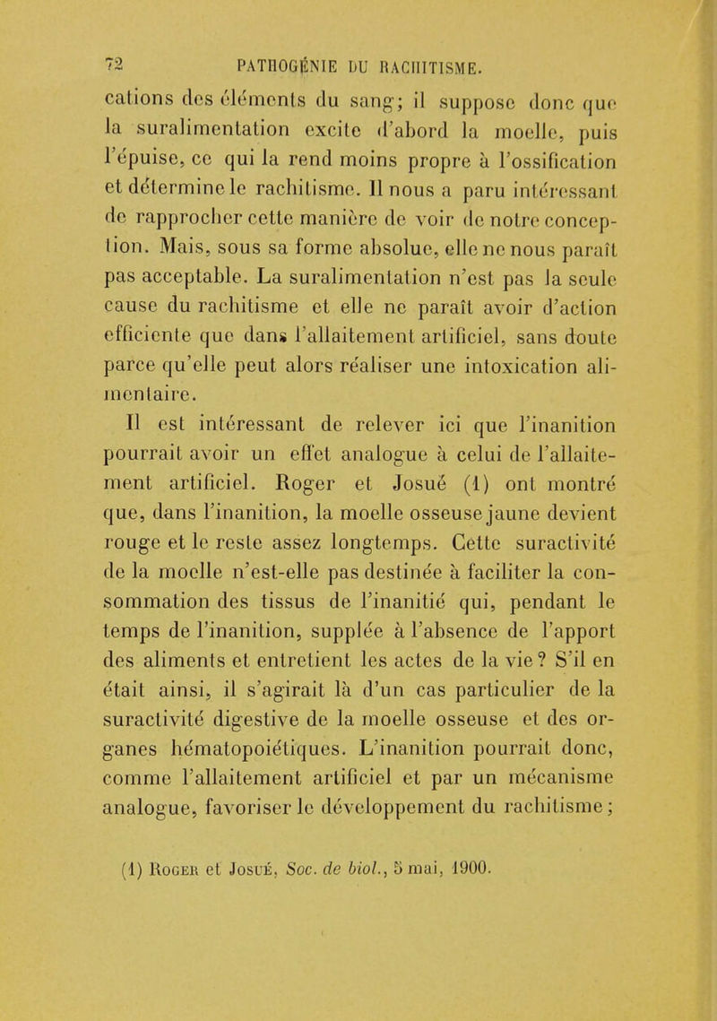 cations des cléments du sang; il suppose donc que la suralimentation excite «l'abord la moelle, puis l'épuisé, ce qui la rend moins propre à l'ossification et determinele rachitisme. Il nous a paru intéressanl de rapprocher cette manière de voir de notre concep- tion. Mais, sous sa forme absolue, elle ne nous paraît pas acceptable. La suralimentation n'est pas la seule cause du rachitisme et elle ne paraît avoir d'action efficiente que dans l'allaitement artificiel, sans doute parce qu'elle peut alors réaliser une intoxication ali- mentaire. Il est intéressant de relever ici que l'inanition pourrait avoir un effet analogue à celui de l'allaite- ment artificiel. Roger et Josuë (1) ont montré que, dans l'inanition, la moelle osseuse jaune devient rouge et le reste assez longtemps. Cette suractivité de la moelle n'est-elle pas destinée à faciliter la con- sommation des tissus de l'inanitié qui, pendant le temps de l'inanition, supplée à l'absence de l'apport des aliments et entretient les actes de la vie? S'il en était ainsi, il s'agirait là d'un cas particulier de la suractivité digestive de la moelle osseuse et des or- ganes hématopoiétiques. L'inanition pourrait donc, comme l'allaitement artificiel et par un mécanisme analogue, favoriser le développement du rachitisme; (1) Roger et Josué, Soc. de Mol, 5 mai, 1900.