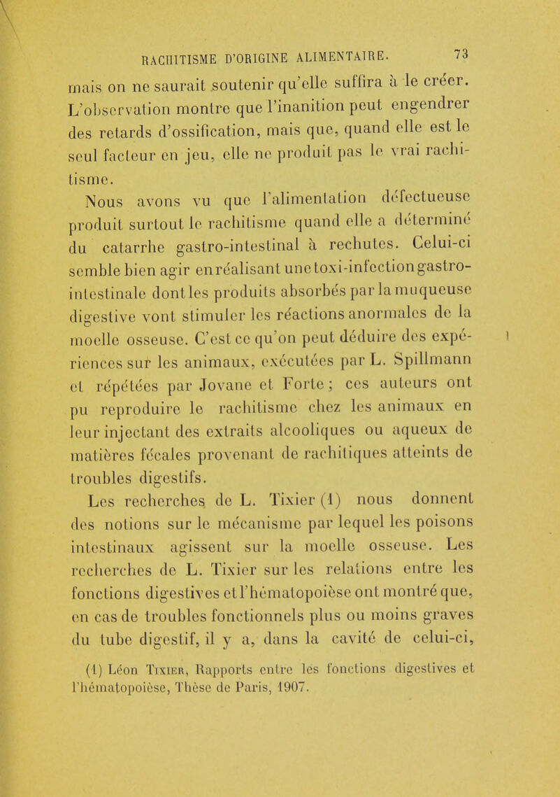 mais on ne saurait soutenir qu'elle suffira à le créer. L'observation montre que l'inanition peut engendrer des retards d'ossification, mais que, quand elle est le seul facteur en jeu, elle ne produit pas le vrai rachi- tisme. Nous avons vu que l'alimentation défectueuse produit surtout le rachitisme quand elle a déterminé du catarrhe gastro-intestinal à rechutes. Celui-ci semble bien agir en réalisant une toxi-infection gastro- intestinale dontles produits absorbés par la muqueuse digestive vont stimuler les réactions anormales de la moelle osseuse. C'est ce qu'on peut déduire des expé- riences sur les animaux, exécutées parL. Spillmann et répétées par Jovane et Forte; ces auteurs ont pu reproduire le rachitisme chez les animaux en leur injectant des extraits alcooliques ou aqueux de matières fécales provenant de rachitiques atteints de troubles digestifs. Les recherches de L. Tixier (1) nous donnent des notions sur le mécanisme par lequel les poisons intestinaux agissent sur la moelle osseuse. Les recherches de L. Tixier sur les relations entre les fonctions digestives etl'hématopoièse ont montré que, en cas de troubles fonctionnels plus ou moins graves du tube digestif, il y a, dans la cavité de celui-ci, (1) Léon Tixier, Rapports entre les fonctions digestives et riiématopoièse, Thèse de Paris, 1907.