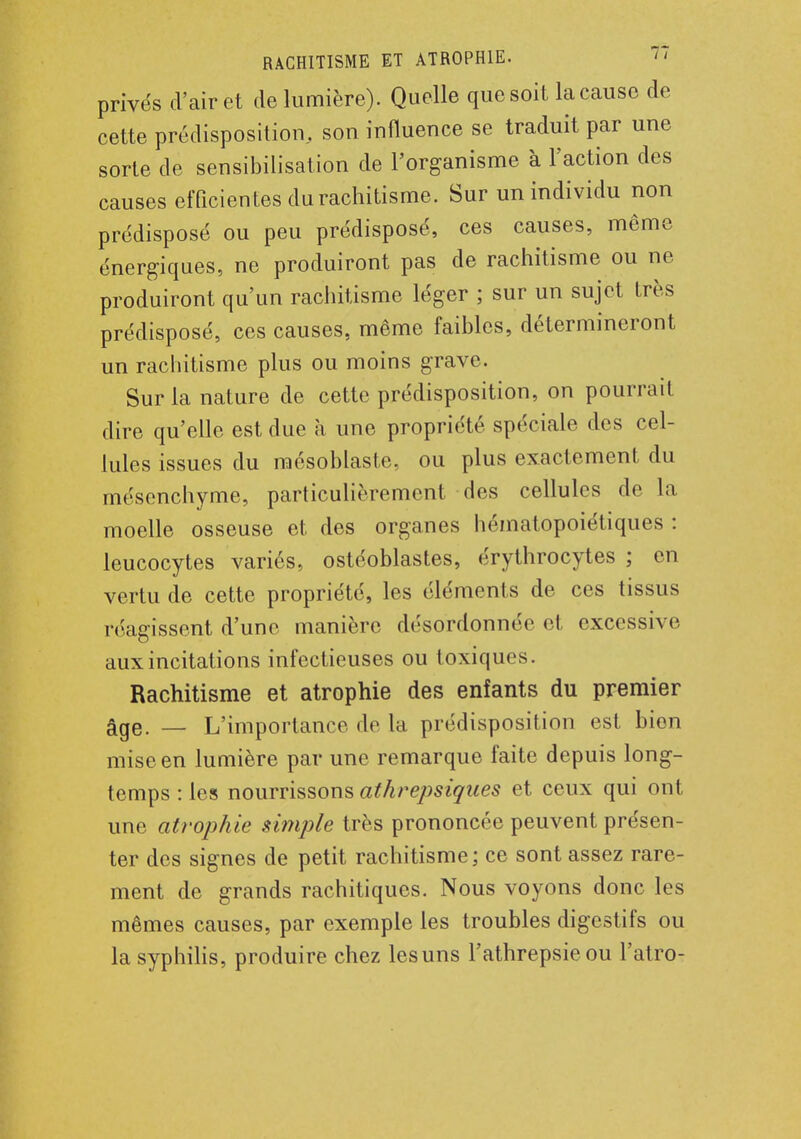 privés d'air et de lumière). Quelle que soit la cause de cette prédisposition, son influence se traduit par une sorte de sensibilisation de l'organisme à l'action des causes efficientes du rachitisme. Sur un individu non prédisposé ou peu prédisposé, ces causes, même énergiques, ne produiront pas de rachitisme ou ne produiront qu'un rachitisme léger ; sur un sujet très prédisposé, ces causes, même faibles, détermineront un rachitisme plus ou moins grave. Sur la nature de cette prédisposition, on pourrait dire qu'elle est due à une propriété spéciale des cel- lules issues du mésoblaste, ou plus exactement du mésenchyme, particulièrement des cellules de la moelle osseuse et des organes hématopoiétiques : leucocytes variés, ostéoblastes, érythrocytes ; en vertu de cette propriété, les éléments de ces tissus réagissent d'une manière désordonnée et excessive aux incitations infectieuses ou toxiques. Rachitisme et atrophie des enfants du premier âge. — L'importance de la prédisposition est bion mise en lumière par une remarque faite depuis long- temps : les nourrissons athrepsiques et ceux qui ont une atrophie simple très prononcée peuvent présen- ter des signes de petit rachitisme ; ce sont assez rare- ment de grands rachitiques. Nous voyons donc les mêmes causes, par exemple les troubles digestifs ou la syphilis, produire chez les uns l'athrepsie ou l'atro-