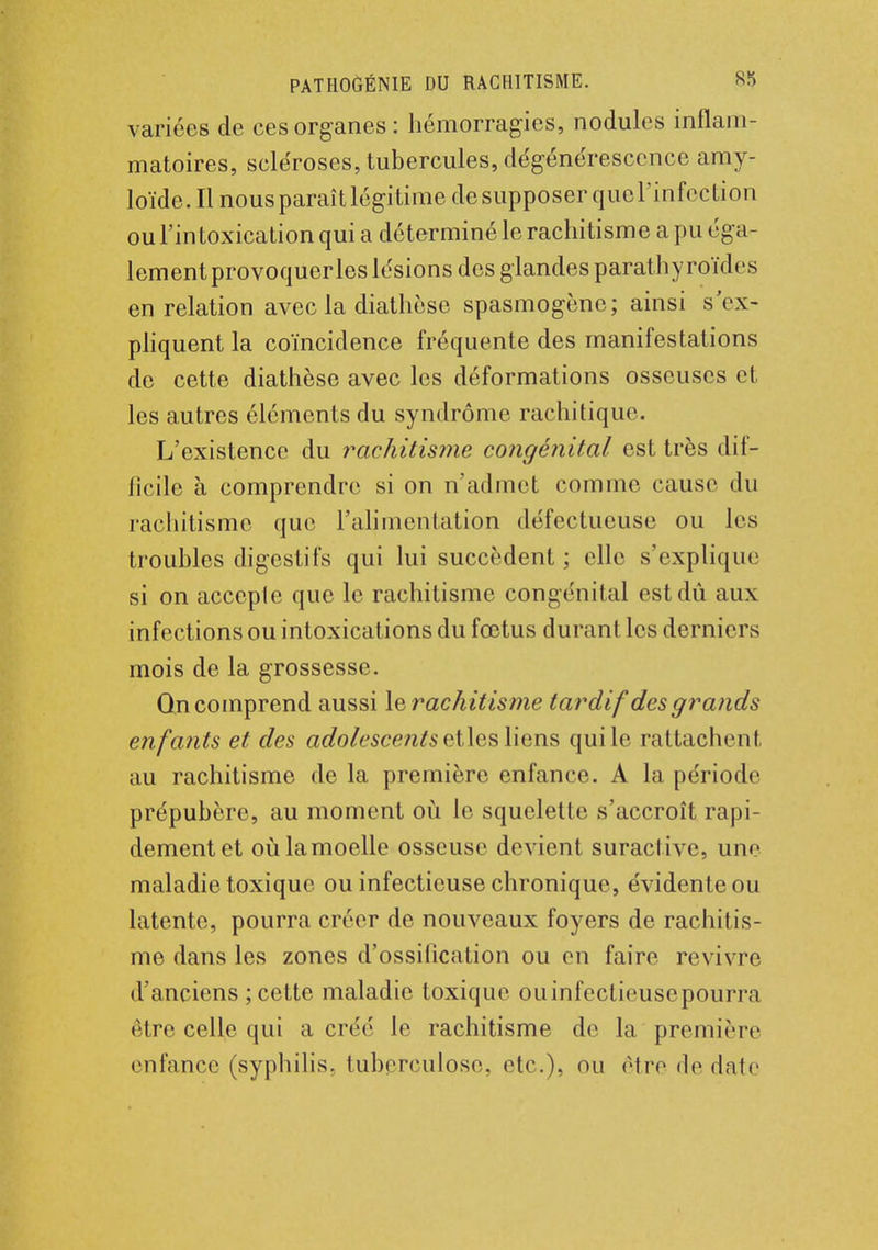 variées de ces organes: hémorragies, nodules inflam- matoires, scléroses, tubercules, dégénérescence amy- loïde. Il nous paraît légitime de supposer que l'infection ou Fin toxication qui a déterminé le rachitisme a pu éga- lement provoquer les lésions des glandes parathyroïdes en relation avec la diathèse spasmogène; ainsi s'ex- pliquent la coïncidence fréquente des manifestations de cette diathèse avec les déformations osseuses et les autres éléments du syndrome rachitique. L'existence du rachitisme congénital est très dif- ficile à comprendre si on n'admet comme cause du rachitisme que l'alimentation défectueuse ou les troubles digestifs qui lui succèdent ; elle s'explique si on accepte que le rachitisme congénital est dû aux infections ou intoxications du fœtus durant les derniers mois de la grossesse. Qn comprend aussi lerachitisme tardif des grands enfants et des adolescents ci les liens qui le rattaehenl au rachitisme de la première enfance. A la période prépubère, au moment où le squelette s'accroît rapi- dement et où la moelle osseuse devient suractive, une maladie toxique ou infectieuse chronique, évidente ou latente, pourra créer de nouveaux foyers de rachitis- me dans les zones d'ossification ou en faire revivre d'anciens ; cette maladie toxique ouinfectieusepourra être celle qui a créé le rachitisme de la première enfance (syphilis, tuberculose, etc.), ou être de date