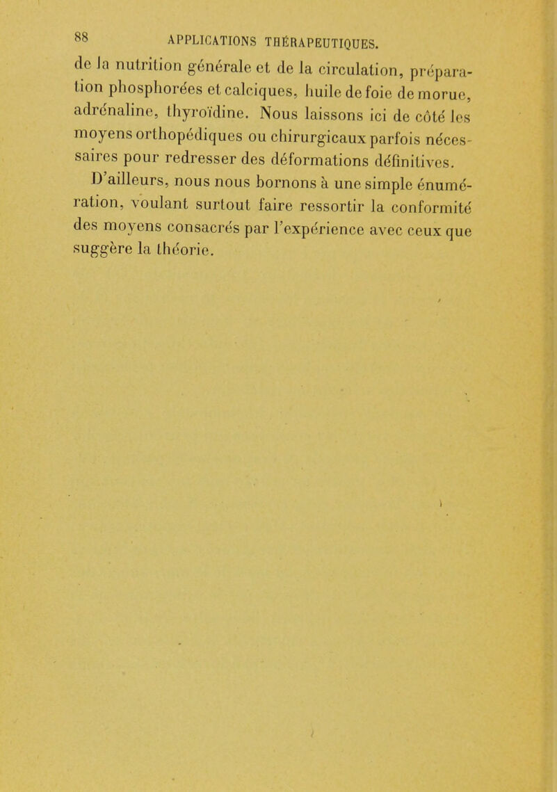 de Ja nutrition générale et de la circulation, prépara- tion phosphorées etcalciques, huile de foie de morue, adrénaline, thyroïdine. Nous laissons ici de côté les moyens orthopédiques ou chirurgicaux parfois néces- saires pour redresser des déformations définitives. D'ailleurs, nous nous hornons à une simple énumé- ration, voulant surtout faire ressortir la conformité des moyens consacrés par l'expérience avec ceux que suggère la théorie.