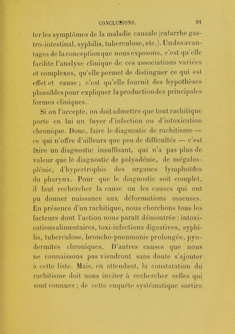 ter les symptômes de la maladie causale (catarrhe gas- tro-intestinal, syphilis, tuberculose, etc.)-Un des avan- tages de la conception que nous exposons, c'est qu'elle facilite l'analyse clinique de ces associations varices et complexes, qu'elle permet de distinguer ce qui est effet et cause ; c'est qu'elle fournit des hypothèses plausibles pour expliquer la production des principales formes cliniques. Si on l'accepte, on doit admettre que tout rachitique porte en lui un foyer d'infection ou d'intoxication chronique. Donc, faire le diagnostic de rachitisme — ce qui n'offre d'ailleurs que peu de difficultés — c'est faire un diagnostic insuffisant, qui n'a pas plus de valeur que le diagnostic de polyadénie, de mégalos- plénie, d'hypertrophie des organes lymphoïdtes du pharynx. Pour que le diagnostic soit complet, il faut rechercher la cause ou les causes qui ont pu donner naissance aux déformations osseuses. En présence d'un rachitique, nous cherchons tous les facteurs dont l'action nous paraît démontrée : inloxi- cationsalimentaires, toxi-infections digestives, syphi- lis, tuberculose, broncho-pneumonie prolongée, pyo- dermites chroniques. D'autres causes que nous ne connaissons pas viendront sans doute s'ajouter à celle liste. Mais, en attendant, la constatation du rachitisme doit nous inviter à rechercher celles qui sonteonnues; de celle enquête systématique sortira