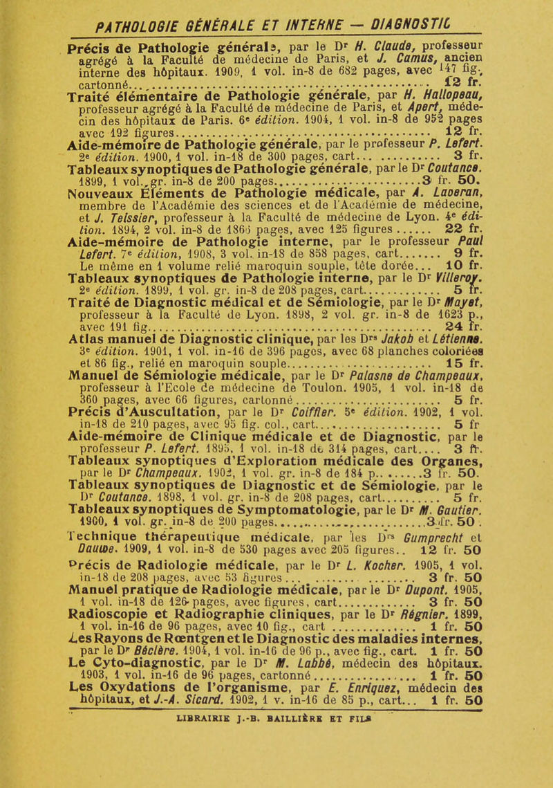 PATHOLOGIE GÉNÉRALE ET INTEhNE — DIAGNOSTIC Précis de Pathologie générais, par le D' H. Claude, professeur agrégé à la Faculté de médecine de Paris, et J. Camus, ancien interne des hôpitaux. 1909, 1 vol. in-8 de 682 pages, avec tj7 hg., cartonné. • • Traité élémentaire de Pathologie générale, par H. Hallopeau, professeur agrégé à la Faculté de médecine de Paris, et Apert, méde- cin des hôpitaux de Paris. 6e édition. 1904, 1 vol. in-8 de 952 pages avec 192 figures 12 fr. Aide-mémoire de Pathologie générale, par le professeur P. Lefert. 2» édition. 1900, 1 vol. in-18 de 300 pages, cart 3 fr. Tableaux synoptiques de Pathologie générale, par le Dr Coutance. 1899, 1 vol.,gr. in-8 de 200 pages 3 fr. 50. Nouveaux Eléments de Pathologie médicale, par A. Laoeran, membre de l'Académie des sciences et de l'Académie de médecine, et J. Teissier, professeur a la Faculté de médecine de Lyon. 4e édi- tion. 1894, 2 vol. in-8 de 1863 pages, avec 125 figures 22 fr. Aide-mémoire de Pathologie interne, par le professeur Paul Lefert. 7e édition, 1908, 3 vol. in-18 de 858 pages, cart 9 fr. Le même en 1 volume relié maroquin souple, téte dorée... 10 fr. Tableaux synoptiques de Pathologie interne, par le Dr Villeroy. 2e édition. 1899, 1 vol. gr. in-8 de 208 pages, cart 5 fr. Traité de Diagnostic médical et de Sémiologie, par le Dr May et, professeur à la Faculté de Lyon. 1898, 2 vol. gr. in-8 de 1623 p., avec 191 fig 24 fr. Atlas manuel de Diagnostic clinique, par les D™ Jakob et Lètlenne. 3e édition. 1901, 1 vol. in-16 de 396 pages, avec 68 planches coloriées et 86 fig., relié en maroquin souple 15 fr. Manuel de Sémiologie médicale, par le Dr Palasne de Champeaux, professeur à l'Ecole de médecine de Toulon. 1905, 1 vol. in-18 de 360 pages, avec 66 figures, cartonné 5 fr. Précis d'Auscultation, par le Dr Coiffler. 5« édition. 1902, 1 vol. jn-18 de 210 pages, avec 95 fig. col., cart 5 fr Aide-mémoire de Clinique médicale et de Diagnostic, par le professeur P. Lefert. 1895, 1 vol. in-18 dt> 314 pages, cart 3 fr. Tableaux synoptiques d'Exploration médicale des Organes, par le D' Champeaux. 1902, 1 vol. gr. in-8 de 184 p 3 fr. 50. Tableaux synoptiques de Diagnostic et de Sémiologie, par le Or Coutance. 1898, 1 vol. gr. in-8 de 208 pages, cart 5 fr. Tableaux synoptiques de Symptomatologie, par le D' M. Gautier. 1900, 1 vol. gr. in-8 de 200 pages 3;*fr. 50 . Technique thérapeutique médicale, par les D« Gumprecht et Dautoe. 1909, 1 vol. in-8 de 530 pages avec 205 figures.. 12 fr. 50 Précis de Radiologie médicale, par le Dr L. Kocher. 1905, 1 vol. in-18 de 208 pages, avoc 53 figures 3 fr. 50 Manuel pratique de Radiologie médicale, parle Dr Dupont. 1905, 1 vol. in-18 de 126-pages, avec figures, cart 3 fr. 50 Radioscopie et Radiographie cliniques, par le Dr Régnier. 1899, 1 vol. in-16 de 96 pages, avec 10 fig., cart 1 fr. 50 i.es Rayons de Rœntgen et le Diagnostic des maladies internes, par le D* Bèclère. 1904,1 vol. in-16 de 96 p., avec fig., cart. 1 fr. 50 Le Cyto-diagnostic, par le Dr M. Labbé, médecin des hôpitaux. 1903, 1 vol. in-16 de 96 pages, cartonné 1 fr. 50 Les Oxydations de l'organisme, par E. Enrtquez, médecin des hôpitaux, etJ.-A. Sicard. 1902, 1 v. in-16 de 85 p., cart... 1 fr. 50 LIBRAIRIE J.-B. BAILLIERE ET FILS