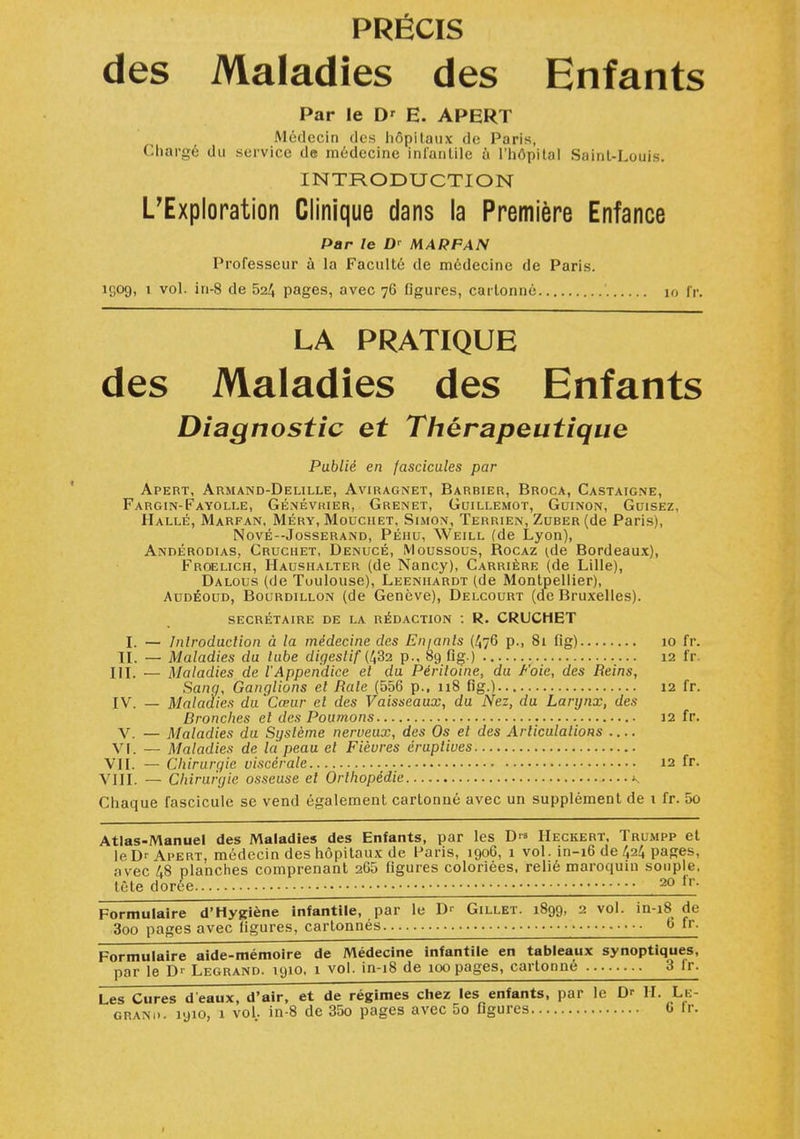 PRÉCIS des Maladies des Enfants Par le D' E. APERT Médecin des hôpitaux de Paris, Chargé du service de médecine inl'anlile à l'hôpital Saint-Louis. INTRODUCTION L'Exploration Clinique dans la Première Enfance Par le D' MARFAN Professeur à la Faculté de médecine de Paris, ujog, 1 vol. in-8 de 524 pages, avec 76 figures, cartonné 10 fr. LA PRATIQUE des Maladies des Enfants Diagnostic et Thérapeutique Publié en fascicules par Apert, Armand-Delille, Aviragnet, Barbier, Broca, Castaigne, Fargin-Fayolle, Genévrier, Grenet, Guillemot, Guinon, Guisez, Halle, Marfan, Méry, Mouchet, Simon, Terrien, Zuber (de Paris), Nové— Josserand, Péiiu, Weill (de Lyon), Andérodias, Cruchet, Denucé, Moussous, Rocaz (de Bordeaux), Froelich, Haushalter (de Nancy), Carrière (de Lille), Dalous (de Toulouse), Leenhardt (de Montpellier), Audéoud, Bourdillon (de Genève), Delcourt (de Bruxelles). secrétaire de la rédaction : R. CRUCHET I. — Introduction à la médecine des En/anls (^76 p., 81 fig) 10 fr. IL — Maladies du tube digestif (1,32 p., 89 fig.) 12 fr. III. — Maladies de l'Appendice et du Péritoine, du Foie, des Reins, Sang, Ganglions et Rate (556 p., 118 fig.) 12 fr. IV. — Maladies du Cœur cl des Vaisseaux, du Nez, du Larynx, des bronches et des Poumons 12 fr. V. — Maladies du Système nerveux, des Os et des Articulations Vf. — Maladies de la peau et Fièvres éruptives VU. — Chirurgie viscérale 12 fr. VIII. — Chirurgie osseuse et Orthopédie \ Chaque fascicule se vend également cartonné avec un supplément de 1 fr. 5o Atlas-Manuel des Maladies des Enfants, par les Heckert, Trumpp et le Dr Apert, médecin des hôpitaux de Paris, 1906, 1 vol. in-16 de 424 pages, avec 48 planches comprenant 265 figures coloriées, relié maroquin souple, tète dorée 20 lr- Formulaire d'Hygiène infantile, par le D'' Gillet. 1899, 2 vol. in-18 de 3oo pages avec figures, cartonnés 6 fr- Formulaire aide-mémoire de Médecine infantile en tableaux synoptiques, par le D'' Legrand. 1910, 1 vol. in-18 de 100 pages, cartonné 3 lr. Les Cures d'eaux, d'air, et de régimes chez les enfants, par le D' IL Le- g nan 1>• 1910, 1 vol.. in-8 de 35o pages avec 5o figures G lr.