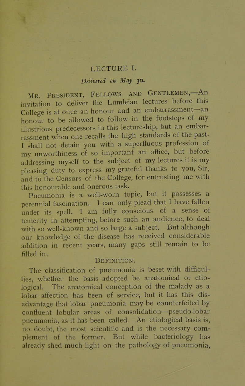 LECTURE I. Delivered on May 30. Mr. President, Fellows and Gentlemen,—An invitation to deliver the Lumleian lectures before this College is at once an honour and an embarrassment—an honour to be allowed to follow in the footsteps of my illustrious predecessors in this lectureship, but an embar- rassment when one recalls the high standards of the past. I shall not detain you with a superfluous profession of my unworthiness of so important an office, but before addressing myself to the subject of my lectures it is my pleasing duty to express my grateful thanks to you. Sir, and to the Censors of the College, for entrusting me with this honourable and onerous task. Pneumonia is a well-worn topic, but it possesses a perennial fascination. I can only plead that I have fallen under its spell. I am fully conscious of a sense of temerity in attempting, before such an audience, to deal with so well-known and so large a subject. But although our knowledge of the disease has received considerable addition in recent years, many gaps still remain to be filled in. Definition. The classification of pneumonia is beset with difficul- ties, whether the basis adopted be anatomical or etio- logical. The anatomical conception of the malady as a lobar affection has been of service, but it has this dis- advantage that lobar pneumonia may be counterfeited by confluent lobular areas of consolidation—pseudo-lobar pneumonia, as it has been called. An etiological basis is, no doubt, the most scientific and is the necessary com- plement of the former. But while bacteriology has already shed much light on the pathology of pneumonia.