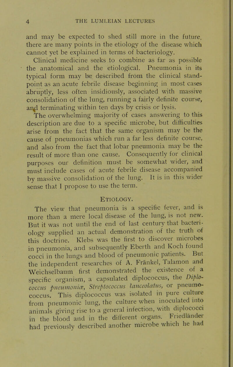 and may be expected to shed still more in the future, there are many points in the etiology of the disease which cannot yet be explained in terms of bacteriology. Clinical medicine seeks to combine as far as possible the anatomical and the etiological. Pneumonia in its typical form may be described from the clinical stand- point as an acute febrile disease beginning in most cases abruptly, less often insidiously, associated with massive consolidation of the lung, running a fairly definite course, ar^ terminating within ten days by crisis or lysis. The overwhelming majority of cases answering to this description are due to a specific microbe, but difficulties arise from the fact that the same organism may be the cause of pneumonias which run a far less definite course, and also from the fact that lobar pneumonia may be the result of more than one cause. Consequently for clinical purposes our definition must be somewhat wider, and must include cases of acute febrile disease accompanied by massive consolidation of the lung. It is in this wider sense that I propose to use the term. Etiology. The view that pneumonia is a specific fever, and is more than a mere local disease of the lung, is not new. But it was not until the end of last century that bacteri- ology supplied an actual demonstration of the truth of this doctrine. Klebs was the first to discover microbes in pneumonia, and subsequently Eberth and Koch found cocci in the lungs and blood of pneumonic patients. But the independent researches of A. Frankel, Talamon and Weichselbaum first demonstrated the existence of a specific organism, a capsulated diplococcus, the Diplo- coccus pneumonicc, Streptococcus lanceolatiis, or pneumo- coccus. This diplococcus was isolated in pure culture from pneumonic lung, the culture when inoculated mto animals giving rise to a general infection, with diplococci in the blood and in the different organs. Friedlander had previously described another microbe which he had