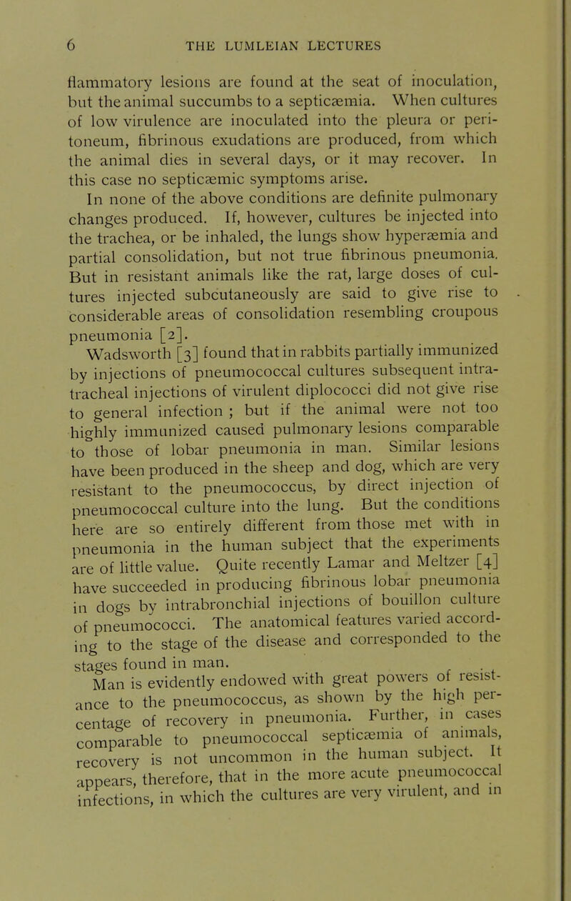 flammatory lesions are found at the seat of inoculation, but the animal succumbs to a septicaemia. When cultures of low virulence are inoculated into the pleura or peri- toneum, fibrinous exudations are produced, from which the animal dies in several days, or it may recover. In this case no septicaemic symptoms arise. In none of the above conditions are definite pulmonary changes produced. If, however, cultures be injected into the trachea, or be inhaled, the lungs show hyperasmia and partial consolidation, but not true fibrinous pneumonia. But in resistant animals like the rat, large doses of cul- tures injected subcutaneously are said to give rise to considerable areas of consolidation resembling croupous pneumonia [2]. Wadsworth [3] found that in rabbits partially immunized by injections of pneumococcal cultures subsequent intra- tracheal injections of virulent diplococci did not give rise to general infection ; but if the animal were not too highly immunized caused pulmonary lesions comparable to those of lobar pneumonia in man. Similar lesions have been produced in the sheep and dog, which are very resistant to the pneumococcus, by direct injection of pneumococcal culture into the lung. But the conditions here are so entirely different from those met with in pneumonia in the human subject that the experiments are of little value. Quite recently Lamar and Meltzer [4] have succeeded in producing fibrinous lobar pneumonia in dogs by intrabronchial injections of bouillon culture of pneumococci. The anatomical features varied accord- ing to the stage of the disease and corresponded to the stages found in man. . Man is evidently endowed with great powers of resist- ance to the pneumococcus, as shown by the high per- centage of recovery in pneumonia. Further, in cases comparable to pneumococcal septicccmia of animals, recovery is not uncommon in the human subject. It appears, therefore, that in the more acute pneumococcal infections, in which the cultures are very virulent, and in