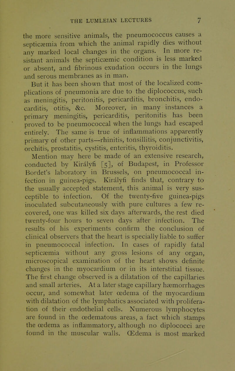the more sensitive animals, the pneumococcus causes a septiccemia from which the animal rapidly dies without any marked local changes in the organs. In more re- sistant animals the septicaemic condition is less marked or absent, and fibrinous exudation occurs in the lungs and serous membranes as in man. But it has been shown that most of the localized com- plications of pneumonia are due to the diplococcus, such as meningitis, peritonitis, pericarditis, bronchitis, endo- carditis, otitis, &c. Moreover, in many instances a primary meningitis, pericarditis, peritonitis has been proved to be pneumococcal when the lungs had escaped entirely. The same is true of inflammations apparently primary of other parts—rhinitis, tonsillitis, conjunctivitis, orchitis, prostatitis, cystitis, enteritis, thyroiditis. Mention may here be made of an extensive research, conducted by Kiralyfi [5], of Budapest, in Professor Bordet's laboratory in Brussels, on pneumococcal in- fection in guinea-pigs. Kiralyfi finds that, contrary to the usually accepted statement, this animal is very sus- ceptible to infection. Of the twenty-five guinea-pigs inoculated subcutaneously with pure cultures a few re- covered, one was killed six days afterwards, the rest died twenty-four hours to seven days after infection. The results of his experiments confirm the conclusion of clinical observers that the heart is specially liable to suffer in pneumococcal infection. In cases of rapidly fatal septicaemia without any gross lesions of any organ, microscopical examination of the heart shows definite changes in the myocardium or in its interstitial tissue. The first change observed is a dilatation of the capillaries and small arteries. At a later stage capillary haemorrhages occur, and somewhat later oedema of the myocardium with dilatation of the lymphatics associated with prolifera- tion of their endothelial cells. Numerous lymphocytes are found in the oedematous areas, a fact which stamps the oedema as inflammatory, although no diplococci are found in the muscular walls. QEdema is most marked