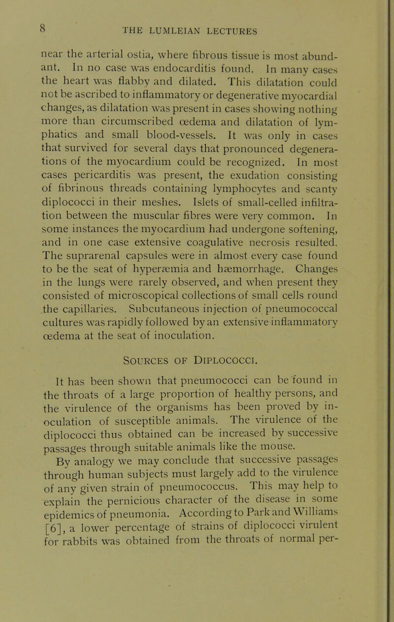 near the arterial ostia, where fibrous tissue is most abund- ant. In no case was endocarditis found. In many cases the heart was flabby and dilated. This dilatation could not be ascribed to inflammatory or degenerative myocardial changes, as dilatation was present in cases showing nothing more than circumscribed oedema and dilatation of lym- phatics and small blood-vessels. It was only in cases that survived for several days that pronounced degenera- tions of the myocardium could be recognized. In most cases pericarditis was present, the exudation consisting of fibrinous threads containing lymphocytes and scanty diplococci in their meshes. Islets of small-celled infiltra- tion between the muscular fibres were very common. In some instances the myocardium had undergone softening, and in one case extensive coagulative necrosis resulted. The suprarenal capsules were in almost every case found to be the seat of hyperaemia and haemorrhage. Changes in the lungs were rarely observed, and when present they consisted of microscopical collections of small cells round the capillaries. Subcutaneous injection of pneumococcal cultures was rapidly followed by an extensive inflammatory oedema at the seat of inoculation. Sources of Diplococci. It has been shown that pneumococci can be found in the throats of a large proportion of healthy persons, and the virulence of the organisms has been proved by in- oculation of susceptible animals. The virulence of the diplococci thus obtained can be increased by successive passages through suitable animals like the mouse. By analogy we may conclude that successive passages through human subjects must largely add to the virulence of any given strain of pneumococcus. This may help to explain the pernicious character of the disease in some epidemics of pneumonia. According to Park and Williams [6], a lower percentage of strains of diplococci virulent for rabbits was obtained from the throats of normal per-