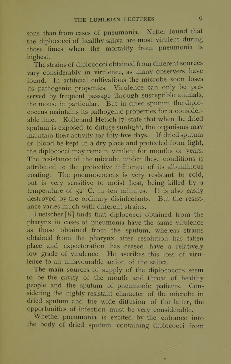 sons than from cases of pneumonia. Netter found that tlie diplococci of healthy saHva are most virulent during those times when the mortahty from pneumonia is highest. The strains of diplococci obtained from different sources vary considerably in virulence, as many observers have found. In artificial cultivations the microbe soon loses its pathogenic properties. Virulence can only be pre- served by frequent passage through susceptible animals, the mouse in particular. But in dried sputum the diplo- coccus maintains its pathogenic properties for a consider- able time. Kolle and Hetsch [7] state that when the dried sputum is exposed to diffuse sunlight, the organisms may maintain their activity for fifty-five days. If dried sputum or blood be kept in a dry place and protected from hght, the diplococci may remain virulent for months or years. The resistance of the microbe under these conditions is attributed to the protective influence of its albuminous coating. The pneumococcus is very resistant to cold, but is very sensitive to moist heat, being killed by a temperature of 52° C. in ten minutes. It is also easily destroyed by the ordinary disinfectants. But the resist- ance varies much with different strains. Luetscher [8] finds that diplococci obtained from the pharynx in cases of pneumonia have the same virulence as those obtained from the sputum, whereas strains obtained from the pharynx after resolution has taken place and expectoration has ceased have a relatively low grade of virulence. He ascribes this loss of viru- lence to an unfavourable action of the saliva. The main sources of supply of the diplococcus seem to be the cavity of the mouth and throat of healthy people and the sputum of pneumonic patients. Con- sidering the highly resistant character of the microbe in dried sputum and the wide diffusion of the latter, the opportunities of infection must be very considerable. Whether pneumonia is excited by the entrance into the body of dried sputum containing diplococci from