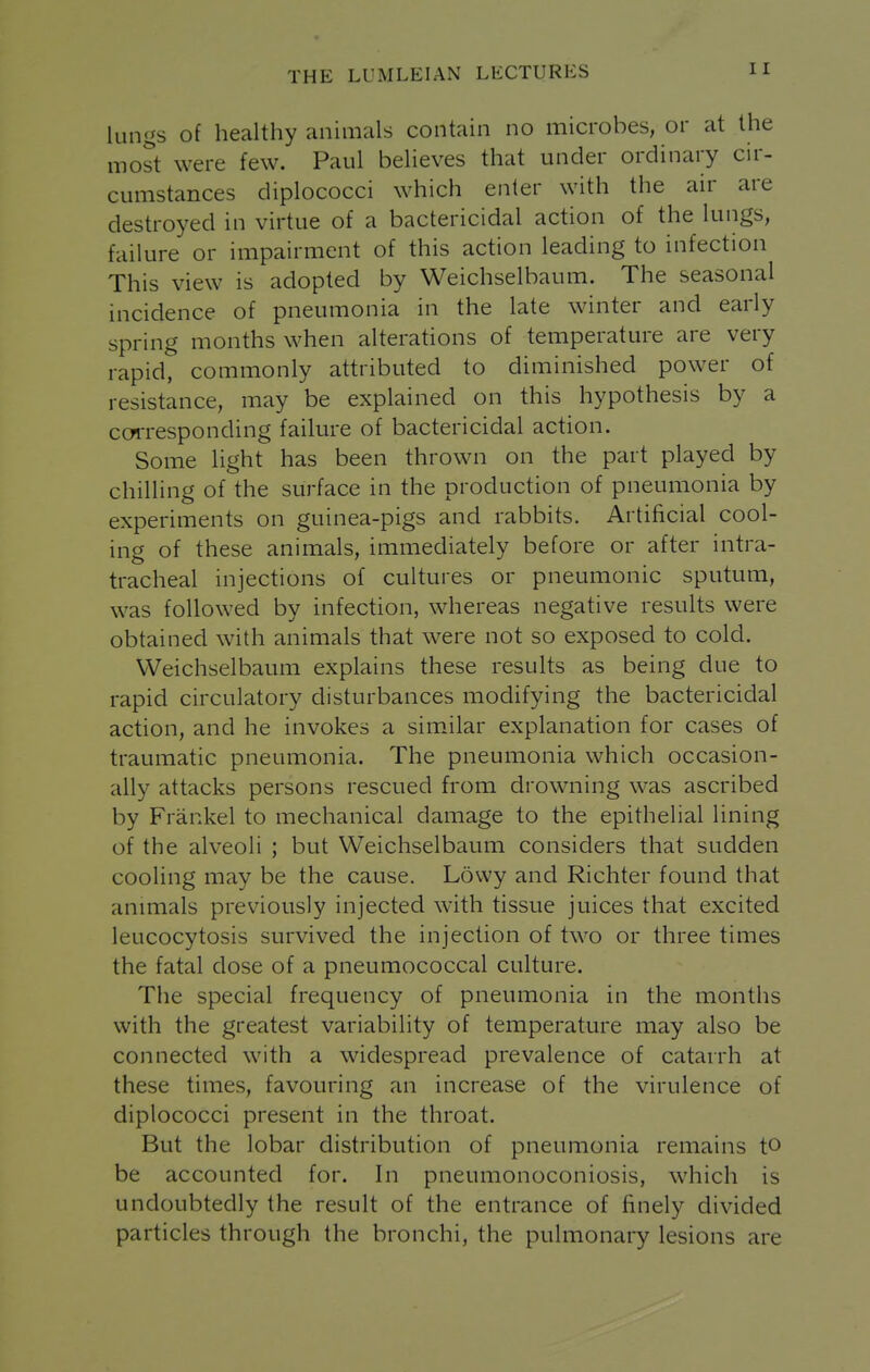 lungs of healthy animals contain no microbes, or at the most were few. Paul believes that under ordinary cir- cumstances diplococci which enter with the air are destroyed in virtue of a bactericidal action of the lungs, failure or impairment of this action leading to infection This view is adopted by Weichselbaum. The seasonal incidence of pneumonia in the late winter and early spring months when alterations of temperature are very rapid, commonly attributed to diminished power of resistance, may be explained on this hypothesis by a cwresponding failure of bactericidal action. Some light has been thrown on the part played by chilling of the surface in the production of pneumonia by experiments on guinea-pigs and rabbits. Artificial cool- ing of these animals, immediately before or after intra- tracheal injections of cultures or pneumonic sputum, was followed by infection, whereas negative results were obtained with animals that were not so exposed to cold. Weichselbaum explains these results as being due to rapid circulatory disturbances modifying the bactericidal action, and he invokes a similar explanation for cases of traumatic pneumonia. The pneumonia which occasion- ally attacks persons rescued from drowning was ascribed by Frankel to mechanical damage to the epithelial lining of the alveoli ; but Weichselbaum considers that sudden cooling may be the cause. Lovvy and Richter found that animals previously injected with tissue juices that excited leucocytosis survived the injection of two or three times the fatal dose of a pneumococcal culture. The special frequency of pneumonia in the months with the greatest variability of temperature may also be connected with a widespread prevalence of catarrh at these times, favouring an increase of the virulence of diplococci present in the throat. But the lobar distribution of pneumonia remains to be accounted for. In pneumonoconiosis, which is undoubtedly the result of the entrance of finely divided particles through the bronchi, the pulmonary lesions are