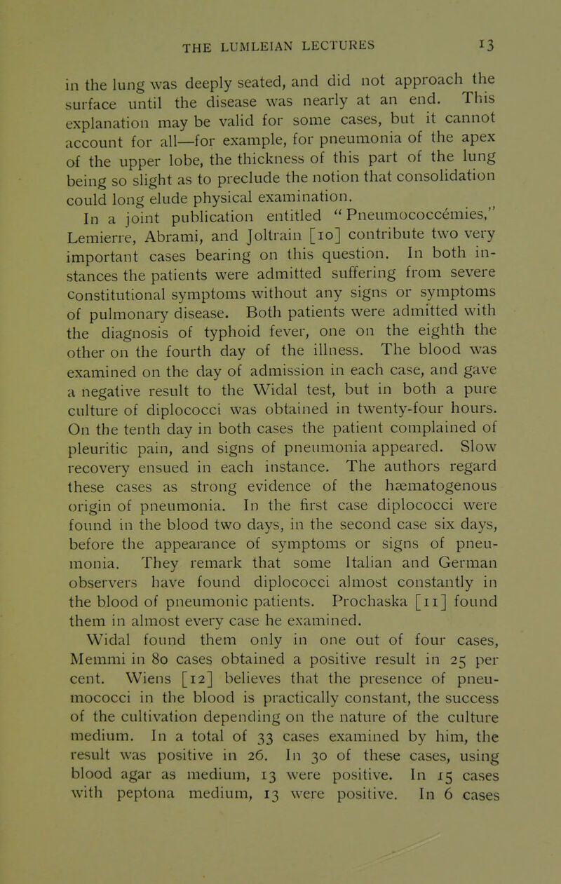 in the lung was deeply seated, and did not approach the surface until the disease was nearly at an end. This explanation may be valid for some cases, but it cannot account for all—for example, for pneumonia of the apex of the upper lobe, the thickness of this part of the lung being so slight as to preclude the notion that consolidation could long elude physical examination. In a joint publication entitled  Pneumococcemies, Lemierre, Abrami, and Joltrain [10] contribute two very important cases bearing on this question. In both in- stances the patients were admitted suffering from severe Constitutional symptoms without any signs or symptoms of pulmonary disease. Both patients were admitted with the diagnosis of typhoid fever, one on the eighth the other on the fourth day of the illness. The blood was examined on the day of admission in each case, and gave a negative result to the Widal test, but in both a pure culture of diplococci was obtained in twenty-four hours. On the tenth day in both cases the patient complained of pleuritic pain, and signs of pneumonia appeared. Slow recovery ensued in each instance. The authors regard these cases as strong evidence of the hasmatogenous origin of pneumonia. In the first case diplococci were found in the blood two days, in the second case six days, before the appearance of symptoms or signs of pneu- monia. They remark that some Italian and German observers have found diplococci almost constantly in the blood of pneumonic patients. Prochaska [11] found them in almost every case he examined. Widal found them only in one out of four cases, Memmi in 80 cases obtained a positive result in 25 per cent. Wiens [12] believes that the presence of pneu- mococci in the blood is practically constant, the success of the cultivation depending on the nature of the culture medium. In a total of 33 cases examined by him, the result was positive in 26. In 30 of these cases, using blood agar as medium, 13 were positive. In 15 cases with peptona medium, 13 were positive. In 6 cases