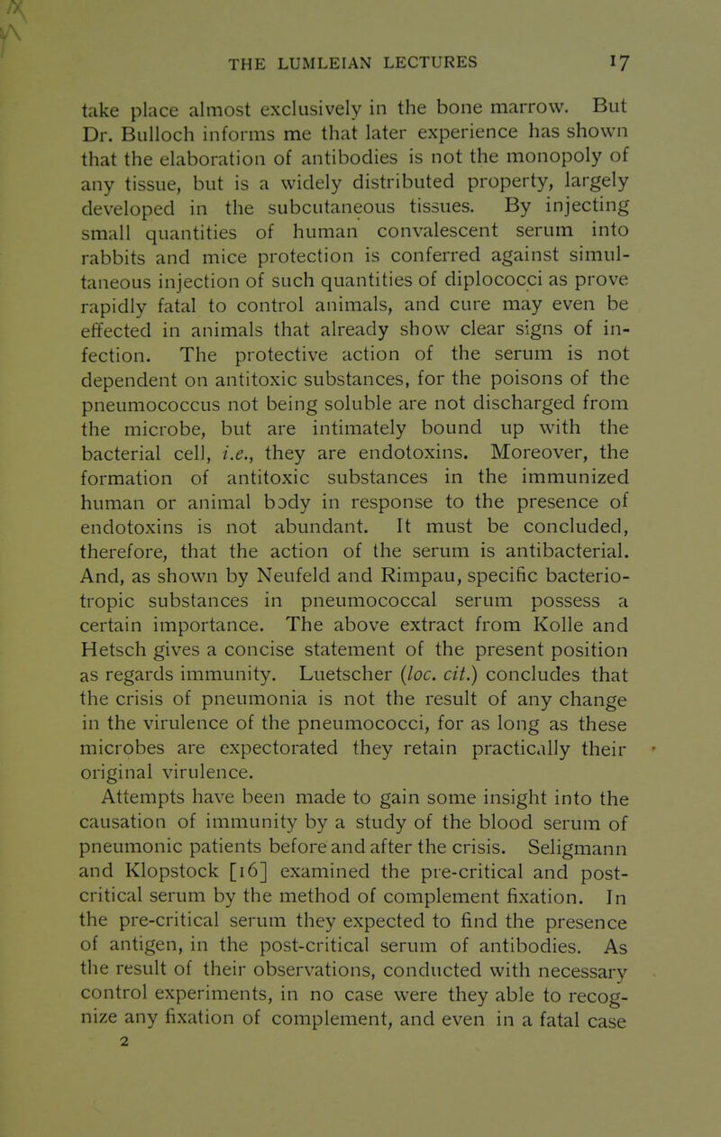take place almost exclusively in the bone marrow. But Dr. Bulloch informs me that later experience has shown that the elaboration of antibodies is not the monopoly of any tissue, but is a widely distributed property, largely developed in the subcutaneous tissues. By injecting small quantities of human convalescent serum into rabbits and mice protection is conferred against simul- taneous injection of such quantities of diplococci as prove rapidly fatal to control animals, and cure may even be effected in animals that already show clear signs of in- fection. The protective action of the serum is not dependent on antitoxic substances, for the poisons of the pneumococcus not being soluble are not discharged from the microbe, but are intimately bound up with the bacterial cell, i.e., they are endotoxins. Moreover, the formation of antitoxic substances in the immunized human or animal bDdy in response to the presence of endotoxins is not abundant. It must be concluded, therefore, that the action of the serum is antibacterial. And, as shown by Neufeld and Rimpau, specific bacterio- tropic substances in pneumococcal serum possess a certain importance. The above extract from Kolle and Hetsch gives a concise statement of the present position as regards immunity. Luetscher {loc. cit.) concludes that the crisis of pneumonia is not the result of any change in the virulence of the pneumococci, for as long as these microbes are expectorated they retain practically their original virulence. Attempts have been made to gain some insight into the causation of immunity by a study of the blood serum of pneumonic patients before and after the crisis. Seligmann and Klopstock [16] examined the pre-critical and post- critical serum by the method of complement fixation. In the pre-critical serum they expected to find the presence of antigen, in the post-critical serum of antibodies. As the result of their observations, conducted with necessary control experiments, in no case were they able to recog- nize any fixation of complement, and even in a fatal case