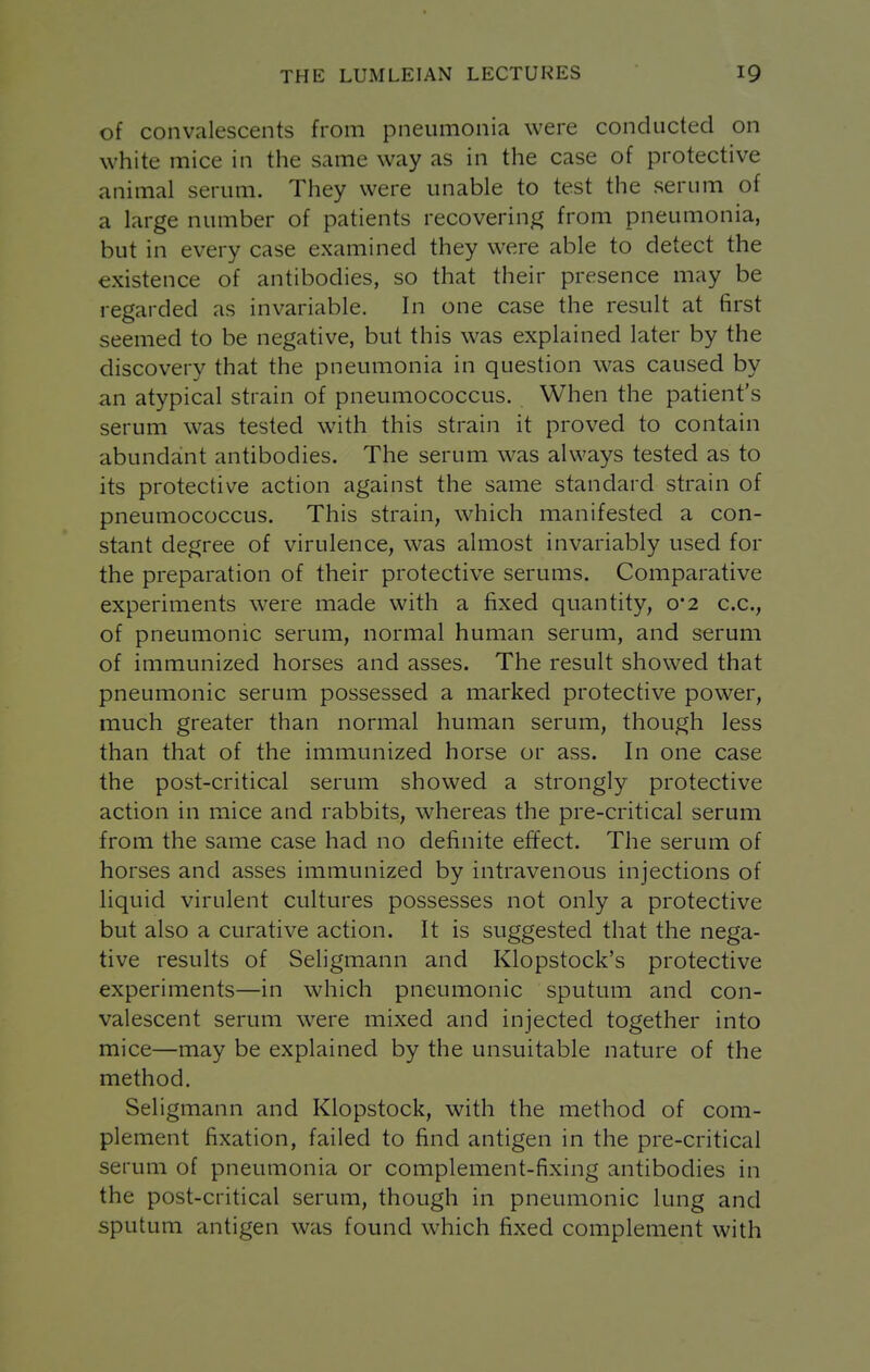 of convalescents from pneumonia were conducted on white mice in the same way as in the case of protective animal serum. They were unable to test the serum of a large number of patients recoverin^^ from pneumonia, but in every case examined they were able to detect the existence of antibodies, so that their presence may be regarded as invariable. In one case the result at first seemed to be negative, but this was explained later by the discovery that the pneumonia in question was caused by an atypical strain of pneumococcus. When the patient's serum was tested with this strain it proved to contain abundant antibodies. The serum was always tested as to its protective action against the same standard strain of pneumococcus. This strain, which manifested a con- stant degree of virulence, was almost invariably used for the preparation of their protective serums. Comparative experiments were made with a fixed quantity, 0*2 c.c, of pneumonic serum, normal human serum, and serum of immunized horses and asses. The result showed that pneumonic serum possessed a marked protective power, much greater than normal human serum, though less than that of the immunized horse or ass. In one case the post-critical serum showed a strongly protective action in mice and rabbits, whereas the pre-critical serum from the same case had no definite effect. The serum of horses and asses immunized by intravenous injections of liquid virulent cultures possesses not only a protective but also a curative action. It is suggested that the nega- tive results of Seligmann and Klopstock's protective experiments—in which pneumonic sputum and con- valescent serum were mixed and injected together into mice—may be explained by the unsuitable nature of the method. Seligmann and Klopstock, with the method of com- plement fixation, failed to find antigen in the pre-critical serum of pneumonia or complement-fixing antibodies in the post-critical serum, though in pneumonic lung and sputum antigen was found which fixed complement with