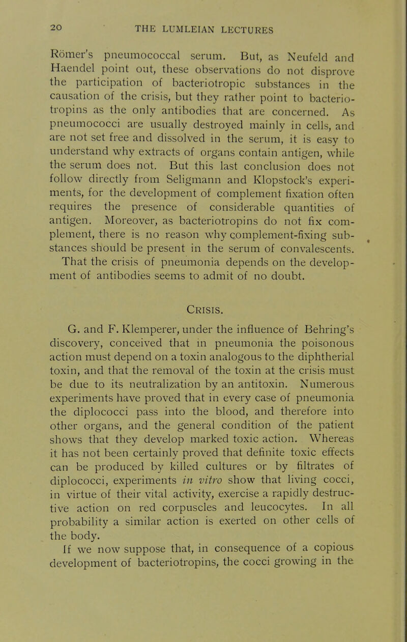 Romers pneumococcal serum. But, as Neufeld and Haendel point out, these observations do not disprove the participation of bacteriotropic substances in the causation of the crisis, but they rather point to bacterio- tropins as the only antibodies that are concerned. As pneumococci are usually destroyed mainly in cells, and are not set free and dissolved in the serum, it is easy to understand why extracts of organs contain antigen, while the serum does not. But this last conclusion does not follow directly from Seligmann and Klopstock's experi- ments, for the development of complement fixation often requires the presence of considerable quantities of antigen. Moreover, as bacteriotropins do not fix com- plement, there is no reason why complement-fixing sub- stances should be present in the serum of convalescents. That the crisis of pneumonia depends on the develop- ment of antibodies seems to admit of no doubt. Crisis. G. and F. Klemperer, under the influence of Behring's discovery, conceived that m pneumonia the poisonous action must depend on a toxin analogous to the diphtherial toxin, and that the removal of the toxin at the crisis must be due to its neutralization by an antitoxin. Numerous experiments have proved that in every case of pneumonia the diplococci pass into the blood, and therefore into other organs, and the general condition of the patient shows that they develop marked toxic action. Whereas it has not been certainly proved that definite toxic effects can be produced by killed cultures or by filtrates of diplococci, experiments in vitro show that living cocci, in virtue of their vital activity, exercise a rapidly destruc- tive action on red corpuscles and leucocytes. In all probability a similar action is exerted on other cells of the body. If we now suppose that, in consequence of a copious development of bacteriotropins, the cocci growing in the