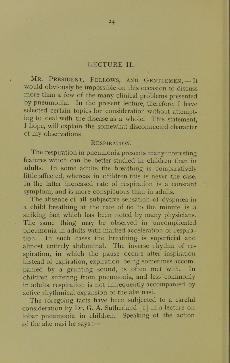 LECTURE II. Mr. President, Fellows, and Gentlemen, — It would obviously be impossible on this occasion to discuss more than a few of the many clinical problems presented by pneumonia. In the present lecture, therefore, I have selected certain topics for consideration without attempt- ing to deal with the disease as a whole. This statement, I hope, will explain the somewhat disconnected character of my observations. Respiration. The respiration in pneumonia presents many interesting features which can be better studied in children than in adults. In some adults the breathing is comparatively little affected, whereas in children this is never the case. In the latter increased rate of respiration is a constant symptom, and is more conspicuous than in adults. The absence of all subjective sensation of dyspnoea in a child breathing at the rate of 60 to the minute is a striking fact which has been noted by many physicians. The same thing may be observed in uncomplicated pneumonia in adults with marked acceleration of respira- tion. In such cases the breathing is superficial and almost entirely abdominal. The inverse rhythm of re- spiration, in which the pause occurs after inspiration instead of expiration, expiration being sometimes accom- panied by a grunting sound, is often met with. In children suffering from pneumonia, and less commonly in adults, respiration is not infrequently accompanied by active rhythmical expansion of the alae nasi. The foregoing facts have been subjected to a careful consideration by Dr. G. A. Sutherland [ij in a lecture on lobar pneumonia in children. Speaking of the action of the alse nasi he says :—