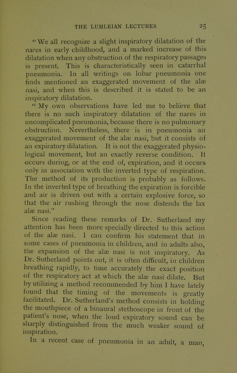  We all recognize a slight inspiratory dilatation of the nares in early childhood, and a marked increase of this dilatation when any obstruction of the respiratory passages is present. This is characteristically seen in catarrhal pneumonia. In all writings on lobar pneumonia one finds mentioned an exaggerated movement of the alae nasi, and when this is described it is stated to be an inspiratory dilatation.  My own observations have led me to behave that there is no such inspiratory dilatation of the nares in uncomplicated pneumonia, because there is no pulmonary obstruction. Nevertheless, .there is in pneumonia an exaggerated movement of the alae nasi, but it consists of an expiratory dilatation. It is not the exaggerated physio- logical movement, but an exactly reverse condition. It occurs during, or at the end of, expiration, and it occurs only in association with the inverted type of respiration. The method of its production is probably as follow^s. In the inverted type of breathing the expiration is forcible and air is driven out with a certain explosive force, so that the air rushing through the nose distends the lax alee nasi. Since reading these remarks of Dr. Sutherland my attention has been more specially directed to this action of the alae nasi. I can confirm his statement that in some cases of pneumonia in children, and in adults also, the expansion of the alae nasi is not inspiratory. As Dr. Sutherland points out, it is often difficult, in children breathing rapidly, to time accurately the exact position of the respiratory act at which the ala; nasi dilate. But by utilizing a method recommended by him I have lately found that the timing of the movements is greatly facilitated. Dr. Sutherland's method consists in holding the mouthpiece of a binaural stethoscope in front of the patient's nose, when the loud expiratory sound can be sharply distinguished from the much weaker sound of nispiration. In a recent case of pneumonia in an adult, a man,