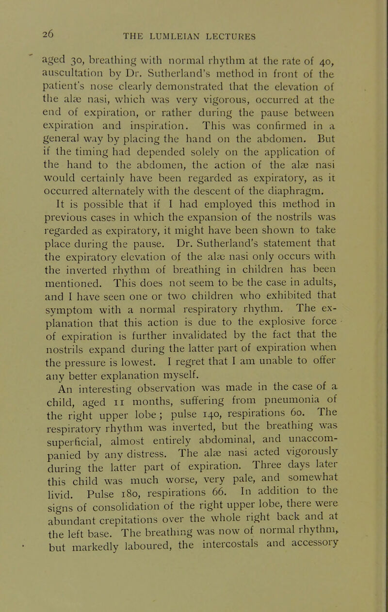 aged 30, breathing with normal rhythm at the rate of 40, auscultation by Dr. Sutherland's method in front of the patient's nose clearly denionstrated that the elevation of the alaj nasi, which was very vigorous, occurred at the end of expiration, or rather during the pause between expiration and inspiration. This was confirmed in a general way by placing the hand on the abdomen. But if the timing had depended solely on the application of the hand to the abdomen, the action of the alas nasi would certainly have been regarded as expiratory, as it occurred alternately with the descent of the diaphragm. It is possible that if I had employed this method in previous cases in which the expansion of the nostrils was regarded as expiratory, it might have been shown to take place during the pause. Dr. Sutherland's statement that the expiratory elevation of the alae nasi only occurs with the inverted rhythm of breathing in children has been mentioned. This does not seem to be the case in adults, and I have seen one or two children who exhibited that symptom with a normal respiratory rhythm. The ex- planation that this action is due to the explosive force of expiration is further invalidated by the fact that the nostrils expand during the latter part of expiration when the pressure is lowest. I regret that I am unable to offer any better explanation myself. An interesting observation was made in the case of a child, aged 11 months, suffering from pneumonia of the right upper lobe ; pulse 140, respirations 60. The respiratory rhythm was inverted, but the breathing was superficial, almost entirely abdominal, and unaccom- panied by any distress. The alae nasi acted vigorously during the latter part of expiration. Three days later this child was much worse, very pale, and somewhat livid. Pulse 180, respirations 66. In addition to the signs of consolidation of the right upper lobe, there were abundant crepitations over the whole right back and at the left base. The breathn:ig was now of normal rhythm, but markedly laboured, the intercostals and accessory