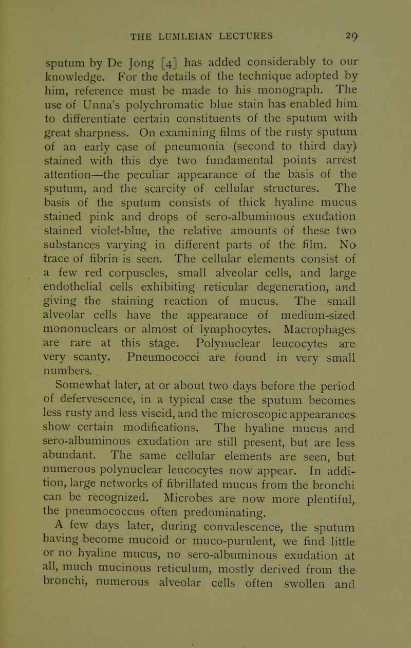 sputum by De Jong [4] has added considerably to our knowledge. P'or the details of the technique adopted by him, reference must be made to his monograph. The use of Unna's polychromatic blue stain has enabled him to differentiate certain constituents of the sputum with great sharpness. On examining films of the rusty sputum of an early case of pneumonia (second to third day) stained with this dye two fundamental points arrest attention—the peculiar appearance of the basis of the sputum, and the scarcity of cellular structures. The basis of the sputum consists of thick hyahne mucus stained pink and drops of sero-albuminous exudation stained violet-blue, the relative amounts of these two substances varying in different parts of the film. No- trace of fibrin is seen. The cellular elements consist of a few red corpuscles, small alveolar cells, and large endothelial cells exhibiting reticular degeneration, and giving the staining reaction of mucus. The small alveolar cells have the appearance of medium-sized mononuclears or almost of lymphocytes. Macrophages are rare at this stage. Polynuclear leucocytes are very scanty. Pneumococci are found in very small numbers. Somewhat later, at or about two days before the period of defervescence, in a typical case the sputum becomes less rusty and less viscid, and the microscopic appearances, show certain modifications. The hyaline mucus and sero-albuminous exudation are still present, but are less abundant. The same cellular elements are seen, but numerous polynuclear leucocytes now appear. In addi- tion, large networks of fibrillated mucus from the bronchi can be recognized. Microbes are now more plentiful, the pneumococcus often predominating. A few days later, during convalescence, the sputum having become mucoid or muco-purulent, we find little or no hyaline mucus, no sero-albuminous exudation at all, much mucinous reticulum, mostly derived from the bronchi, numerous alveolar cells often swollen and