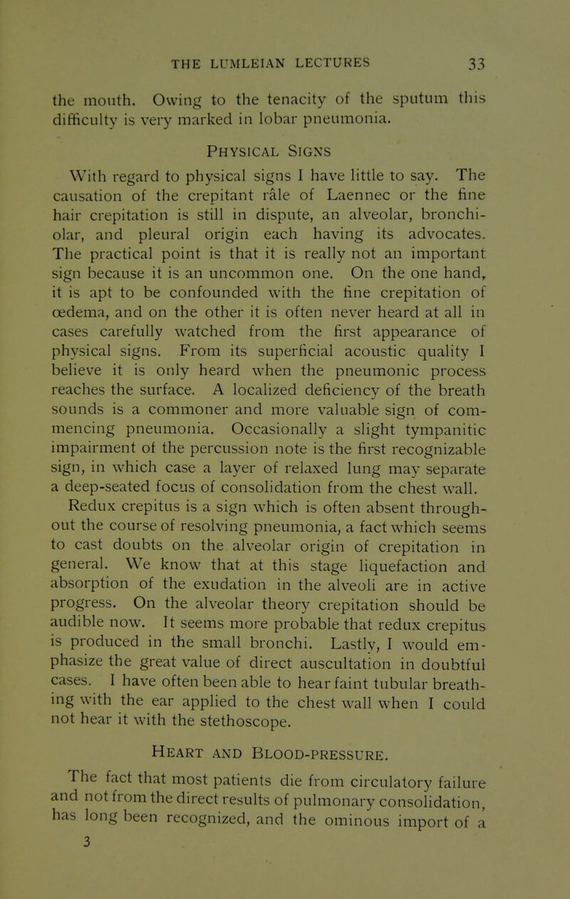 the mouth. Owing to the tenacity of the sputum tliis difficulty is very marked in lobar pneumonia. Physical Signs With regard to physical signs I have little to say. The causation of the crepitant rale of Laennec or the fine hair crepitation is still in dispute, an alveolar, bronchi- olar, and pleural origin each having its advocates. The practical point is that it is really not an important sign because it is an uncommon one. On the one hand,, it is apt to be confounded with the fine crepitation of oedema, and on the other it is often never heard at all in cases carefully watched from the first appearance of physical signs. From its superficial acoustic quality I believe it is only heard when the pneumonic process reaches the surface. A localized deficiency of the breath sounds is a commoner and more valuable sign of com- mencing pneumonia. Occasionally a slight tympanitic impairment of the percussion note is the first recognizable sign, in which case a layer of relaxed lung may separate a deep-seated focus of consolidation from the chest wall. Redux crepitus is a sign which is often absent through- out the course of resolving pneumonia, a fact which seems to cast doubts on the alveolar origin of crepitation in general. We know that at this stage liquefaction and absorption of the exudation in the alveoli are in active progress. On the alveolar theory crepitation should be audible now. It seems more probable that redux crepitus is produced in the small bronchi. Lastly, I would em- phasize the great value of direct auscultation in doubtful cases. I have often been able to hear faint tubular breath- ing with the ear applied to the chest wall when I could not hear it with the stethoscope. Heart and Blood-pressure. The fact that most patients die from circulatory failure and not from the direct results of pulmonary consolidation, has long been recognized, and the ominous import of a 3