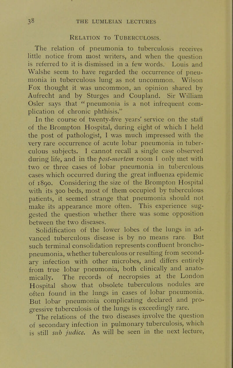 Relation to Tuberculosis. Tiie relation of pneumonia to tuberculosis receives little notice from most writers, and when the question is referred to it is dismissed in a few words. Louis and Walshe seem to have regarded the occurrence of pneu- monia in tuberculous lung as not uncommon. Wilson Fox thought it was uncommon, an opinion shared by Aufrecht and by Sturges and Coupland. Sir William Osier says that  pneumonia is a not infrequent com- plication of chronic phthisis. In the course of twenty-five years' service on the staff of the Brompton Hospital, during eight of which I held the post of pathologist, I was much impressed with the very rare occurrence of acute lobar pneumonia in tuber- culous subjects. I cannot recall a single case observed during life, and in the post-mortem room I only met with two or three cases of lobar pneumonia in tuberculous cases which occurred during the great influenza epidemic of 1890. Considering the size of the Brompton Hospital with its 300 beds, most of them occupied by tuberculous patients, it seemed strange that pneumonia should not make its appearance more often. This experience sug- gested the question whether there was some opposition between the two diseases. Solidification of the lower lobes of the lungs in ad- vanced tuberculous disease is by no means rare. But such terminal consolidation represents confluent broncho- pneumonia, whether tuberculous or resulting from second- ary infection with other microbes, and differs entirely from true lobar pneumonia, both clinically and anato- mically. The records of necropsies at the London Hospital show that obsolete tuberculous nodules are often found in the lungs in cases of lobar pneumonia. But lobar pneumonia complicating declared and pro- gressive tuberculosis of the lungs is exceedingly rare. The relations of the two diseases involve the question of secondary infection in pulmonary tuberculosis, which is still sub jiidice. As will be seen in the next lecture,