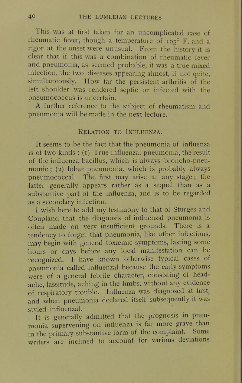 This was at first taken for an uncomplicated case of rheumatic fever, though a temperature of 105° F. and a rigor at the onset were unusual. From the history it is clear that if this was a combination of rheumatic fever and pneumonia, as seemed probable, it was a true mixed infection, the two diseases appearing almost, if not quite, simultaneously. How far the persistent arthritis of the left shoulder was rendered septic or infected with the pneumococcus is uncertain. A further reference to the subject of rheumatism and pneumonia will be made in the next lecture. Relation to Influenza. It seems to be the fact that the pneumonia of influenza is of two kinds : (i) True influenzal pneumonia, the result of the influenza bacillus, which is always broncho-pneu- monic ; (2) lobar pneumonia, which is probably always pneumococcal. The first may arise at any stage ; the latter generally appears rather as a sequel than as a substantive part of the influenza, and is to be regarded as a secondary infection. I wish here to add my testimony to that of Sturges and Coupland that the diagnosis of influenzal pneumonia is often made on very insufficient grounds. There is a tendency to forget that pneumonia, like other infections, may begin with general toxaemic symptoms, lasting some hours or days before any local manifestation can be recognized. I have known otherwise typical cases of pneumonia called influenzal because the early symptoms were of a general febrile character, consisting of head- ache, lassitude, aching in the limbs, without any evidence of respiratory trouble. Influenza was diagnosed at first, and when pneumonia declared itself subsequently it was styled influenzal. It is generally admitted that the prognosis in pneu- monia supervening on influenza is far more grave than in the primary substantive form of the complaint. Some writers are inclined to account for various deviations