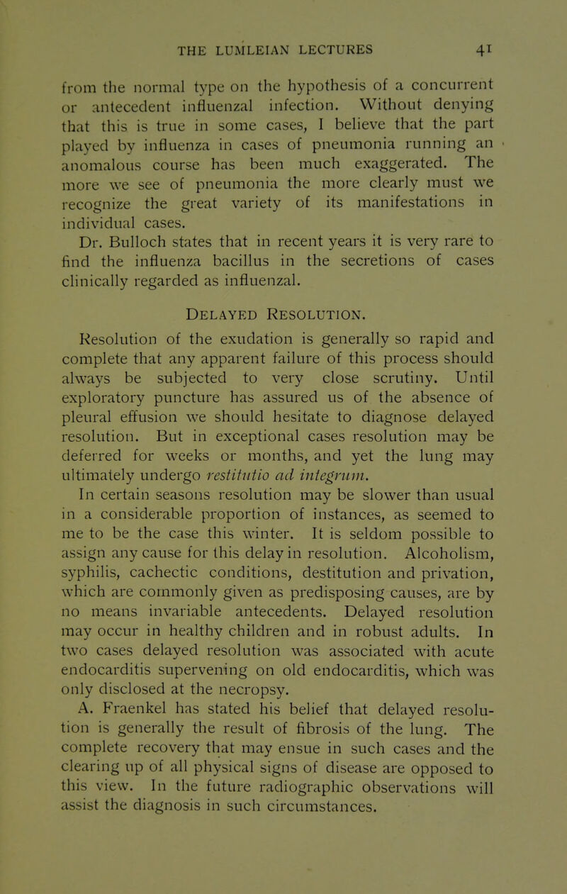 from the normal type on the hypothesis of a concurrent or antecedent influenzal infection. Without denying that this is true in some cases, I believe that the part played by influenza in cases of pneumonia running an anomalous course has been much exaggerated. The more we see of pneumonia the more clearly must we recognize the great variety of its manifestations in individual cases. Dr. Bulloch states that in recent years it is very rare to find the influenza bacillus in the secretions of cases clinically regarded as influenzal. Delayed Resolution. Resolution of the exudation is generally so rapid and complete that any apparent failure of this process should always be subjected to very close scrutiny. Until exploratory puncture has assured us of the absence of pleural effusion we should hesitate to diagnose delayed resolution. But in exceptional cases resolution may be deferred for weeks or months, and yet the lung may ultimately undergo restitutio ad integrum. In certain seasons resolution may be slower than usual in a considerable proportion of instances, as seemed to me to be the case this winter. It is seldom possible to assign any cause for this delay in resolution. Alcoholism, syphilis, cachectic conditions, destitution and privation, which are commonly given as predisposing causes, are by no means invariable antecedents. Delayed resolution may occur in healthy children and in robust adults. In two cases delayed resolution was associated with acute endocarditis supervening on old endocarditis, which was only disclosed at the necropsy. A. Fraenkel has stated his belief that delayed resolu- tion is generally the result of fibrosis of the lung. The complete recovery that may ensue in such cases and the clearing up of all physical signs of disease are opposed to this view. In the future radiographic observations will assist the diagnosis in such circumstances.