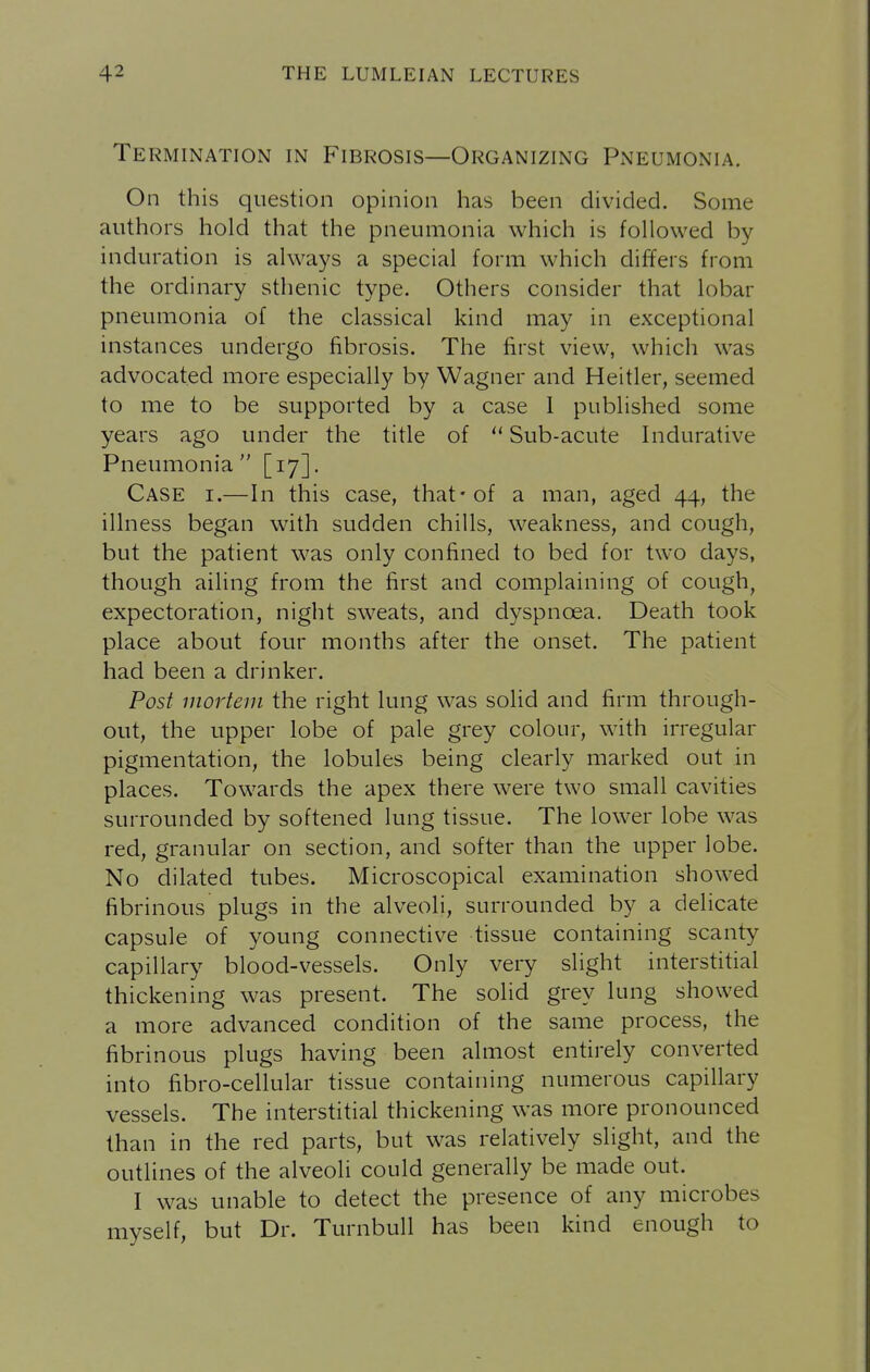 Termination in Fibrosis—Organizing Pneumonia. On this question opinion has been divided. Some authors hold that the pneumonia which is followed by induration is always a special form which differs from the ordinary sthenic type. Others consider that lobar pneumonia of the classical kind may in exceptional instances undergo fibrosis. The first view, which was advocated more especially by Wagner and Heitler, seemed to me to be supported by a case I published some years ago under the title of  Sub-acute Indurative Pneumonia [17]. Case i.—In this case, that-of a man, aged 44, the illness began with sudden chills, weakness, and cough, but the patient was only confined to bed for two days, though ailing from the first and complaining of cough, expectoration, night sweats, and dyspnoea. Death took place about four months after the onset. The patient had been a drinker. Post mortem the right lung was solid and firm through- out, the upper lobe of pale grey colour, with irregular pigmentation, the lobules being clearly marked out in places. Towards the apex there were two small cavities surrounded by softened lung tissue. The lower lobe was red, granular on section, and softer than the upper lobe. No dilated tubes. Microscopical examination showed fibrinous plugs in the alveoli, surrounded by a delicate capsule of young connective tissue containing scanty capillary blood-vessels. Only very slight interstitial thickening was present. The solid grey lung showed a more advanced condition of the same process, the fibrinous plugs having been almost entirely converted into fibro-cellular tissue containing numerous capillary vessels. The interstitial thickening was more pronounced than in the red parts, but was relatively slight, and the outlines of the alveoli could generally be made out. I was unable to detect the presence of any microbes myself, but Dr. TurnbuU has been kind enough to
