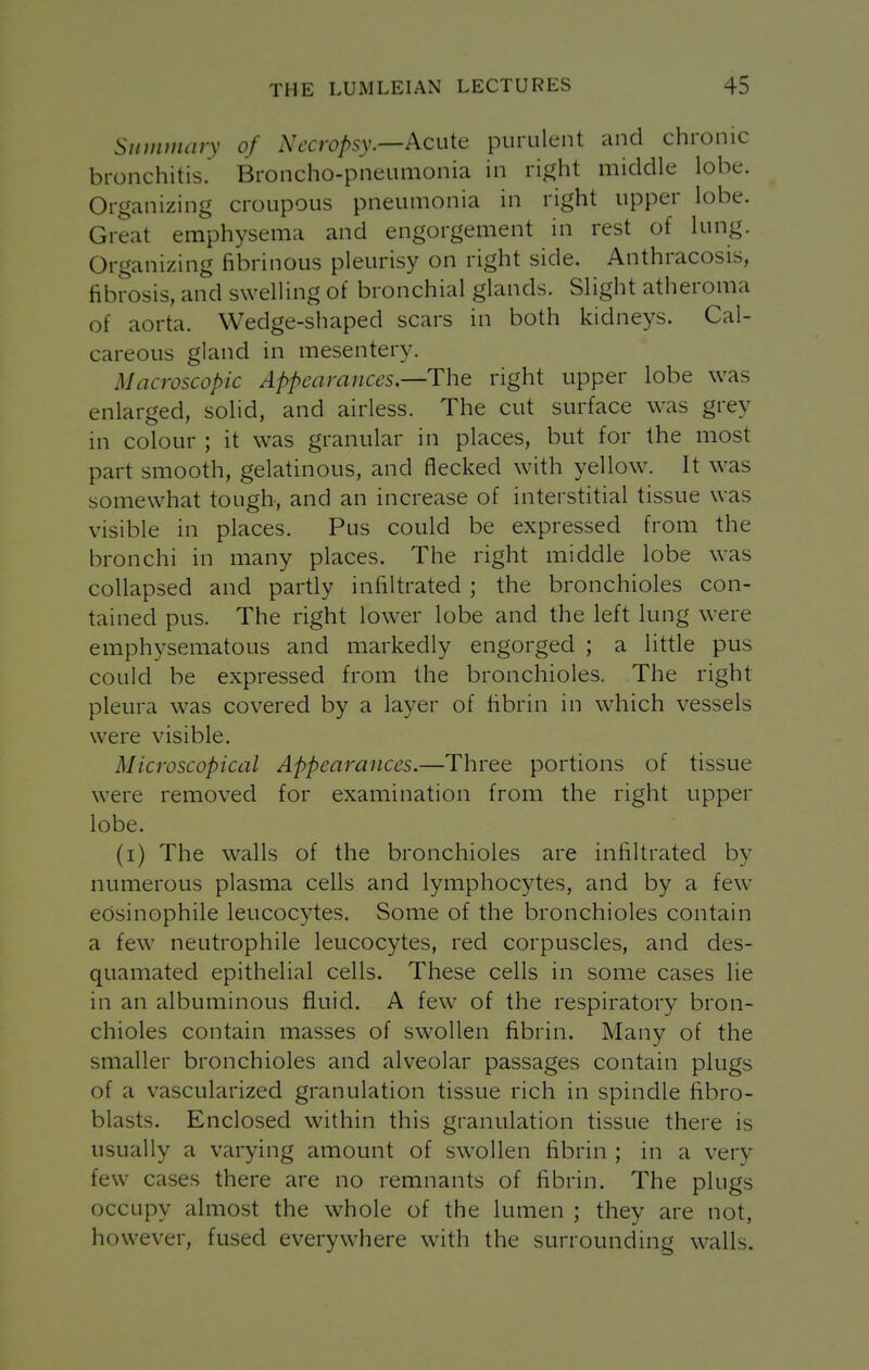 Summary of Necropsy.—Acuit purulent and chronic bronchitis. Broncho-pneumonia in ri^ht middle lobe. Organizing croupous pneumonia in right upper lobe. Great emphysema and engorgement in rest of lung. Organizing fibrinous pleurisy on right side. Anthracosis, fibrosis, and swelling of bronchial glands. Slight atheroma of aorta. Wedge-shaped scars in both kidneys. Cal- careous gland in mesentery. Macroscopic Appearances—The right upper lobe was enlarged, solid, and airless. The cut surface was grey in colour ; it was granular in places, but for the most part smooth, gelatinous, and flecked with yellow. It was somewhat tough, and an increase of interstitial tissue was visible in places. Pus could be expressed from the bronchi in many places. The right middle lobe was collapsed and partly infiltrated ; the bronchioles con- tained pus. The right lower lobe and the left lung w'ere emphysematous and markedly engorged ; a little pus could be expressed from the bronchioles. The right pleura was covered by a layer of fibrin in which vessels were visible. Microscopical Appearances.—Three portions of tissue were removed for examination from the right upper lobe. (i) The walls of the bronchioles are infiltrated by numerous plasma cells and lymphocytes, and by a few edsinophile leucocytes. Some of the bronchioles contain a few neutrophile leucocytes, red corpuscles, and des- quamated epithelial cells. These cells in some cases lie in an albuminous fluid. A few of the respiratory bron- chioles contain masses of swollen fibrin. Many of the smaller bronchioles and alveolar passages contain plugs of a vascularized granulation tissue rich in spindle fibro- blasts. Enclosed within this granulation tissue there is usually a varying amount of swollen fibrin ; in a very few cases there are no remnants of fibrin. The plugs occupy almost the whole of the lumen ; they are not, however, fused everywhere with the surrounding walls.