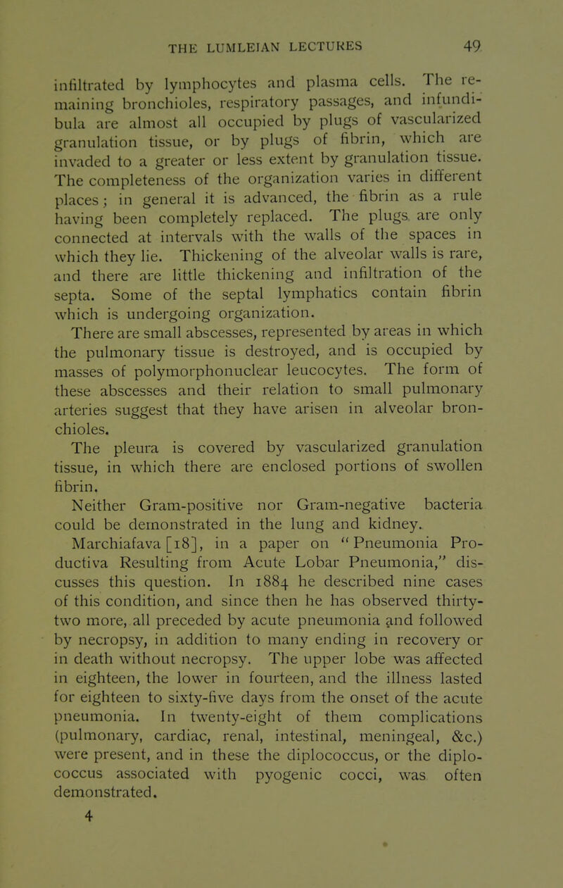 infiltrated by lymphocytes and plasma cells. The re- maining bronchioles, respiratory passages, and infundi- bula are almost all occupied by plugs of vascularized granulation tissue, or by plugs of fibrin, which are invaded to a greater or less extent by granulation tissue. The completeness of the organization varies in different places; in general it is advanced, the fibrin as a rule having been completely replaced. The plugs are only connected at intervals with the walls of the spaces in which they lie. Thickening of the alveolar walls is rare, and there are little thickening and infiltration of the septa. Some of the septal lymphatics contain fibrin which is undergoing organization. There are small abscesses, represented by areas in which the pulmonary tissue is destroyed, and is occupied by masses of polymorphonuclear leucocytes. The form of these abscesses and their relation to small pulmonary arteries suggest that they have arisen in alveolar bron- chioles. The pleura is covered by vascularized granulation tissue, in which there are enclosed portions of swollen fibrin. Neither Gram-positive nor Gram-negative bacteria could be demonstrated in the lung and kidney. Marchiafava [i8], in a paper on Pneumonia Pro- ductiva Resulting from Acute Lobar Pneumonia, dis- cusses this question. In 1884 he described nine cases of this condition, and since then he has observed thirty- two more, all preceded by acute pneumonia and followed by necropsy, in addition to many ending in recovery or in death without necropsy. The upper lobe was affected in eighteen, the lower in fourteen, and the illness lasted for eighteen to sixty-five days from the onset of the acute pneumonia. In twenty-eight of them complications (pulmonary, cardiac, renal, intestinal, meningeal, &c.) were present, and in these the diplococcus, or the diplo- coccus associated with pyogenic cocci, was often demonstrated. 4