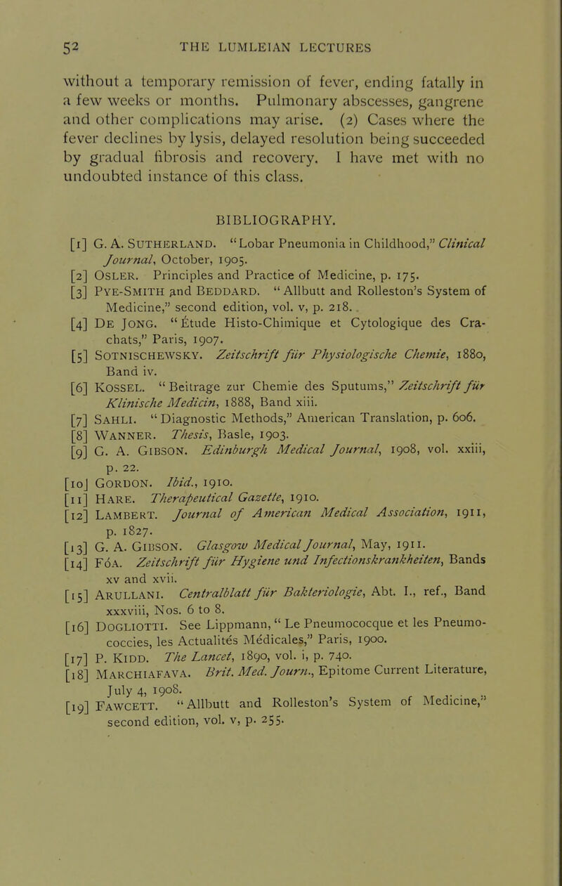 without a temporary remission of fever, ending fatally in a few weeks or months. Pulmonary abscesses, gangrene and other complications may arise. (2) Cases where the fever declines by lysis, delayed resolution being succeeded by gradual fibrosis and recovery. I have met with no undoubted instance of this class. BIBLIOGRAPHY. [i] G.A.Sutherland. Lobar Pneumonia in Childhood, Journal^ October, 1905. 2] OSLER. Principles and Practice of Medicine, p. 175. 3] Pye-Smith 3.nd Beddard.  AUbuit and RoUeston's System of Medicine, second edition, vol. v, p. 218. . 4] De Jong. Iitude Histo-Chimique et Cytologique des Cra- chats, Paris, 1907. 5] SOTNISCHEWSKY. ZeitschHft fiir Physiologische Chemie, 1880, Band iv. 6] KOSSEL.  Beitrage zur Chemie des Sputums, Zeitschrift fiir KliTiische Medicin, 1888, Band xiii. 7] Sahli.  Diagnostic Methods, American Translation, p. 606. 8] Wanner. Thesis, Basle, 1903. 9] G. A. Gibson. Edinburgh Medical Journal, 1908, vol. xxiii, p. 22. oj Gordon. Ibid., 1910. i] Hare. Therapeutical Gazette, 1910. 2] Lambert. Journal of American Medical Association, 1911, p. 1827. 3] G. A. Gibson. Glasgow Medical Journal, May, 1911. 4] FoA. Zeitschrift fiir Hygiene und Infectionskrankheiten, Bands XV and xvii. 5] Arullani. Centralblatt fiir Bakteriologie, Abt. I., ref.. Band xxxviii, Nos. 6 to 8. 6] DOGLIOTTI. See Lippmann,  Le Pneumococque et les Pneumo- coccies, les ActuaHtes Medicales, Paris, 1900. 7] P. KiDD. The Lancet, 1890, vol. i, p. 740- 8] Marchiafava. Brit. Med. Journ., Epitome Current Literature, July 4, 1908. [19] Fawcett. Allbutt and RoUeston's System of Medicme,'' second edition, vol. v, p. 255.