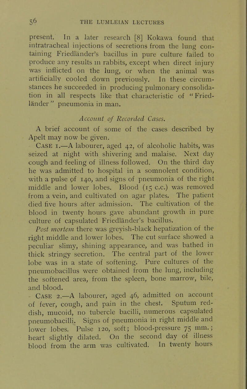 present. In a later research [8] Kokawa found that intratracheal injections of secretions from the lung con- taining Friedlander's bacillus in pure culture failed to produce any results in rabbits, except when direct injury was inflicted on the lung, or when the animal was artificially cooled down previously. In these circum- stances he succeeded in producing pulmonary consolida- tion in all respects like that characteristic of Fried- lander  pneumonia in man. Account of Recorded Cases. A brief account of some of the cases described by Apelt may now be given. Case i.—A labourer, aged 42, of alcoholic habits, was seized at night with shivering and malaise. Next day cough and feeling of illness followed. On the third day he was admitted to hospital in a somnolent condition, with a pulse pf 140, and signs of pneumonia of the right middle and lower lobes. Blood (15 c.c.) was removed from a vein, and cultivated on agar plates. The patient died five hours after admission. The cultivation of the blood in twenty hours gave abundant growth in pure culture of capsulated Friedlander's bacillus. Post mortem there was greyish-black hepatization of the right middle and lower lobes. The cut surface showed a peculiar slimy, shining appearance, and was bathed in thick stringy secretion. The central part of the lower lobe was in a state of softening. Pure cultures of the pneumobacillus were obtained from the lung, including the softened area, from the spleen, bone marrow, bile, and blood. Case 2.—A labourer, aged 46, admitted on account of fever, cough, and pain in the chest. Sputum red- dish, mucoid, no tubercle bacilH, numerous capsulated pneumobacilli. Signs of pneumonia in right middle and lower lobes. Pulse 120, soft; blood-pressure 75 mm.; heart slightly dilated. On the second day of illness blood from the arm was cultivated. In twenty hours