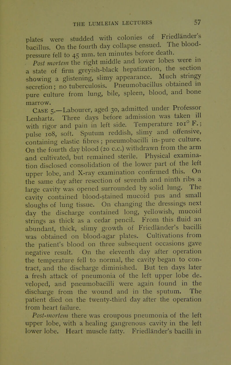 plates were studded with colonies of Friedlander's bacillus. On the fourth day collapse ensued. The blood- pressure fell to 45 mm. ten minutes before death. Post mortem the right middle and lower lobes were in a state of firm greyish-black hepatization, the section showing a glistening, slimy appearance. Much stringy secretion; no tuberculosis. Pneumobacillus obtained in pure culture from lung, bile, spleen, blood, and bone marrow. Case 5.—Labourer, aged 30, admitted under Professor Lenhartz. Three days before admission was taken ill with rigor and pain in left side. Temperature 101° F.; pulse 108, soft. Sputum reddish, sUmy and offensive, containing elastic fibres; pneumobacilli in-pure culture. On the fourth day blood (20 c.c.) withdrawn from the arm and cultivated, but remained sterile. Physical examina- tion disclosed consolidation of the lower part of the left upper lobe, and X-ray examination confirmed this. On the same day after resection of seventh and ninth ribs a large cavity was opened surrounded by solid lung. The cavity contained blood-stained mucoid pus and small sloughs of lung tissue. On changing the dressings next day the discharge contained long, yellowish, mucoid strings as thick as a cedar pencil. From this fluid an abundant, thick, slimy growth of Friedlander's bacilli was obtained on blood-agar plates. Cultivations from the patient's blood on three subsequent occasions gave negative result. On the eleventh day after operation the temperature fell to normal, the cavity began to con- tract, and the discharge diminished. But ten days later a fresh attack of pneumonia of the left upper lobe de- veloped, and pneumobacilli were again found in the discharge from the wound and in the sputum. The patient died on the twenty-third day after the operation from heart failure. Post-mortem there was croupous pneumonia of the left upper lobe, with a healing gangrenous cavity in the left lower lobe. Heart muscle fatty. Friedlander's bacilli in