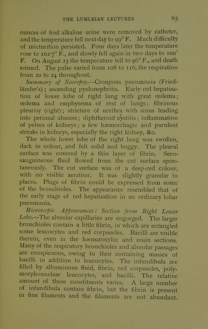ounces of foul alkaline urine were removed by catheter, and the temperature fell next day to 99° F. Much difficulty of micturition persisted. Four days later the temperature rose to 1027° F., and slowly fell again in two days to 100° F. On August 23 the temperature fell to 96° F., and death ensued. The pulse varied from 108 to 116, the respiration from 20 to 24 throughout. Siiinmary of Necropsy.—Croupous pneumonia (Fried- lander's) ; ascending pyelonephritis. Early red hepatiza- tion of lower lobe of right lung with great oedema; oedema and emphysema of rest of lungs; fibrinous pleurisy (right); stricture of urethra with sinus leading into perineal abscess; diphtheroid cystitis; inflammation of pelves of kidneys; a few haemorrhagic and purulent streaks in kidneys, especially the right kidney, &c. The whole lower lobe of the right lung was swollen, dark in colour, and felt solid and boggy. The pleural surface was covered by a thin layer of fibrin. Sero- sanguineous fluid flowed from the cut surface spon- taneously. The cut surface was of a deep-red colour, with no visible aeration. It was slightly granular in places. Plugs of fibrin could be expressed from -some of the bronchioles. The appearance resembled that of the early stage of red hepatization in an ordinary lobar pneumonia. Microscopic Appearances: Section from Right Lower Lobe—The alveolar capillaries are engorged. The larger bronchioles contain a little fibrin, in which are entangled some leucocytes and red corpuscles. Bacilli are visible therein, even in the haematoxylin and eosin sections. Many of the respiratory bronchioles and alveolar passages are conspicuous, owing to their containing masses of bacilli in addition to leucocytes. The infundibula are filled by albuminous fluid, fibrin, red corpuscles, poly- morphonuclear leucocytes, and bacilli. The relative amount of these constituents varies. A large number of infundibula contain fibrin, but the fibrin is present in fine filaments and the filaments are not abundant.