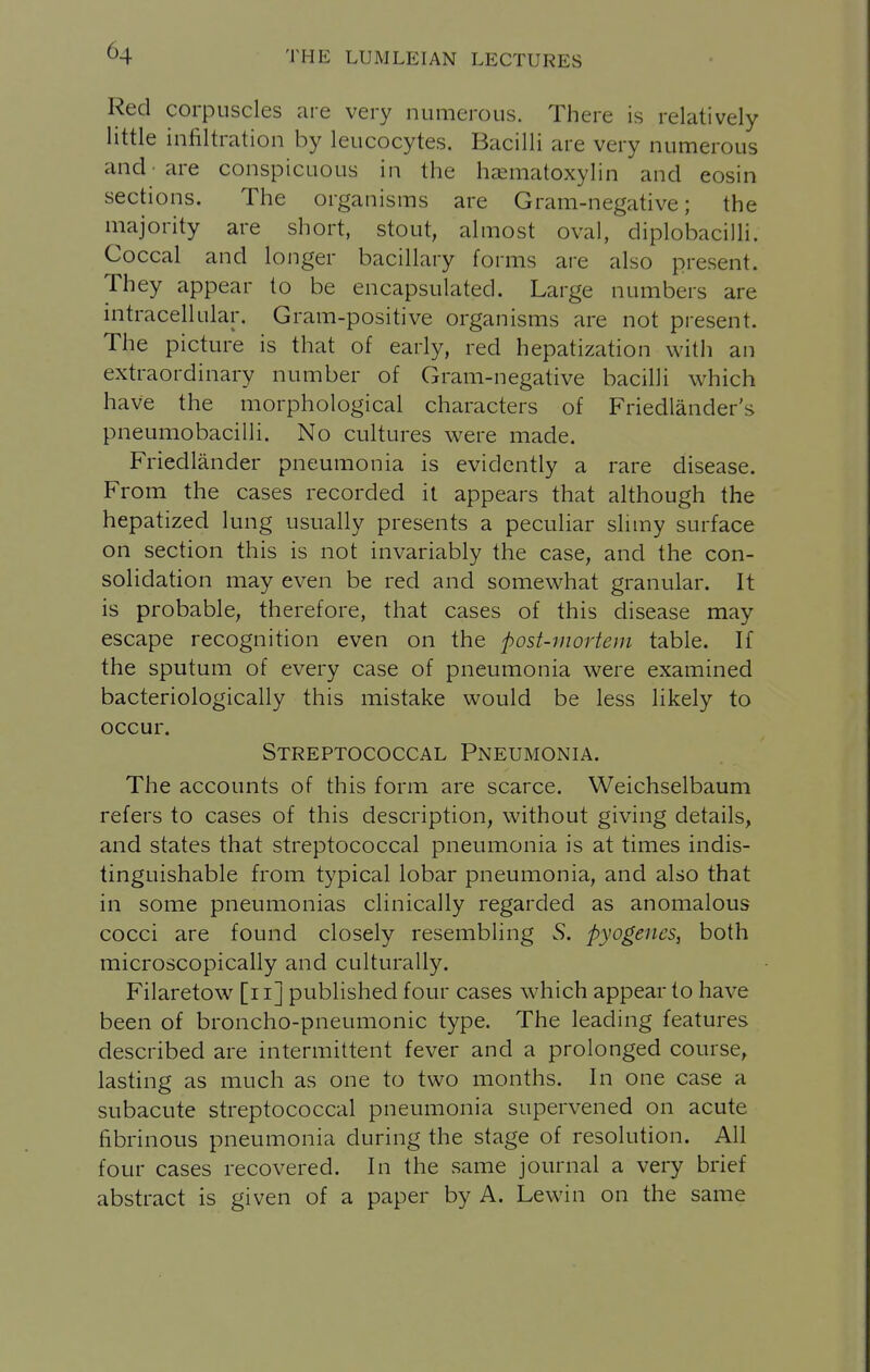 Red corpuscles are very numerous. There is relatively little infiltration by leucocytes. Bacilli are very numerous and -are conspicuous in the hcematoxylin and eosin sections. The organisms are Gram-negative; the majority are short, stout, almost oval, diplobacilli. Coccal and longer bacillary forms are also present. They appear to be encapsulated. Large numbers are intracellular. Gram-positive organisms are not present. The picture is that of early, red hepatization with an extraordinary number of Gram-negative bacilli which have the morphological characters of Friedlander's pneumobacilli. No cultures were made. Friedlander pneumonia is evidently a rare disease. From the cases recorded it appears that although the hepatized lung usually presents a peculiar slimy surface on section this is not invariably the case, and the con- solidation may even be red and somewhat granular. It is probable, therefore, that cases of this disease may escape recognition even on the post-mortem table. If the sputum of every case of pneumonia were examined bacteriologically this mistake would be less likely to occur. Streptococcal Pneumonia. The accounts of this form are scarce. Weichselbaum refers to cases of this description, without giving details, and states that streptococcal pneumonia is at times indis- tinguishable from typical lobar pneumonia, and also that in some pneumonias clinically regarded as anomalous cocci are found closely resembling S. pyogenes, both microscopically and culturally. Filaretow [ii] published four cases which appear to have been of broncho-pneumonic type. The leading features described are intermittent fever and a prolonged course, lasting as much as one to two months. In one case a subacute streptococcal pneumonia supervened on acute fibrinous pneumonia during the stage of resolution. All four cases recovered. In the same journal a very brief abstract is given of a paper by A. Lewin on the same