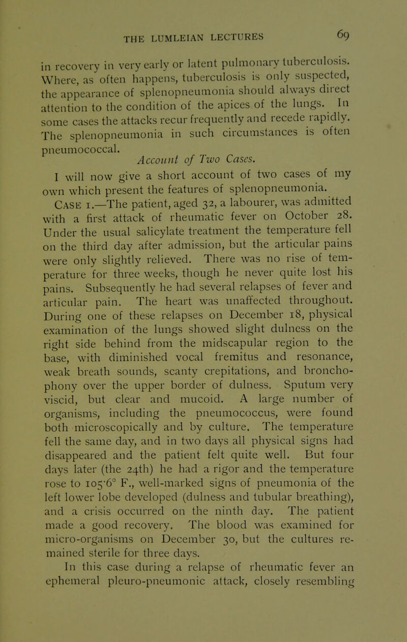 in recovery in very early or latent pulmonary tuberculosis. Where, as often happens, tuberculosis is only suspected, the appearance of splenopneumonia should always direct attention to the condition of the apices of the lungs. In some cases the attacks recur frequently and recede rapidly. The splenopneumonia in such circumstances is often pneumococcal. Account of Two Cases. I will now give a short account of two cases of my own which present the features of splenopneumonia. Case i.—The patient, aged 32, a labourer, was admitted with a first attack of rheumatic fever on October 28. Under the usual salicylate treatment the temperature fell on the third day after admission, but the articular pains were only slightly relieved. There was no rise of tem- perature for three weeks, though he never quite lost his pains. Subsequently he had several relapses of fever and articular pain. The heart was unaffected throughout. During one of these relapses on December 18, physical examination of the lungs showed slight dulncss on the right side behind from the midscapular region to the base, with diminished vocal fremitus and resonance, weak breath sounds, scanty crepitations, and broncho- phony over the upper border of dulness. Sputum very viscid, but clear and mucoid. A large number of organisms, including the pneumococcus, w^ere found both microscopically and by culture. The temperature fell the same day, and in two days all physical signs had disappeared and the patient felt quite well. But four days later (the 24th) he had a rigor and the temperature rose to io56° F., well-marked signs of pneumonia of the left lower lobe developed (dulness and tubular breathing), and a crisis occurred on the ninth day. The patient made a good recovery. The blood was examined for micro-organisms on December 30, but the cultures re- mained sterile for three days. In this case during a relapse of rheumatic fever an ephemeral pleuro-pneumonic attack, closely resembling