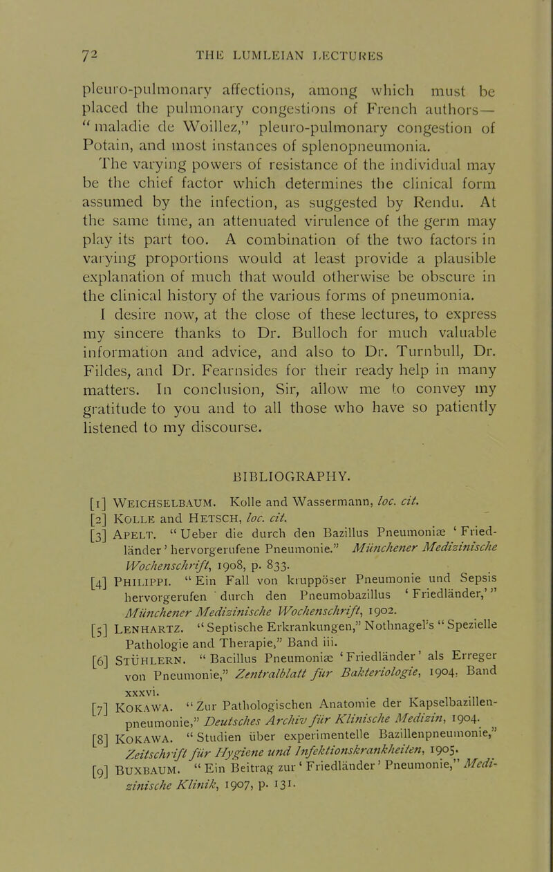 pleuro-pLilmonary affections, among which must be placed the puhiionary congestions of French authors—  maladie de Woillez, pleuro-pulmonary congestion of Potain, and most instances of splenopneumonia. The varying powers of resistance of the individual may be the chief factor which determines the clinical form assumed by the infection, as suggested by Rendu. At the same time, an attenuated virulence of the germ may play its part too. A combination of the two factors in varying proportions would at least provide a plausible explanation of much that would otherwise be obscure in the clinical history of the various forms of pneumonia. 1 desire now, at the close of these lectures, to express my sincere thanks to Dr. Bulloch for much valuable information and advice, and also to Dr. Turnbull, Dr. Fildes, and Dr. Fearnsides for their ready help in many matters. In conclusion, Sir, allow me to convey my gratitude to you and to all those who have so patiently listened to my discourse. BIBLIOGRAPHY. [i] Weichselbaum. KoUe and Wassermann, loc. cit. [2] KOLLE and Hetsch, loc. cit. [3] Apelt.  Ueber die durch den Bazillus Pneumoniae ' Fried- lander ' hervorgerufene Pneumonie. Miinchener Medizinische Wochenschrift, 1908, p. 833. [4] Philippi.  Ein Fall von ktupposer Pneumonie und Sepsis hervorgerufen ' durch den Pneumobazillus ' Friedlander,'  Miinchener Medizinische Wochenschrift, 1902. [5] Lenhartz.  Septische Erkrankungen, Nothnagel's  Spezielle Pathologic and Therapie, Band iii. [6] Stuhlern. Bacillus Pneumonia 'Friedlander' als Erreger von Pneumonie, Zentralblatt fiir Bakteriologie, 1904, Band xxxvi. [7] KOKAWA.  Zur Pathologischen Anatomic der Kapselbazillen- pneumonie, Deutsches Archiv fiir Klitiische Medizin, 1904.^ [8] KoKAWA. Studien iiber experimentelle Bazillenpneumonie, Zeitschrifi fiir Hygiette und Infektionskrankheiien, 1905. [9] BUXBAIJM.  Ein Beitrag zur ' Friedlander' Pneumonie, Medi- zinische Klinik, 1907, P- 131-