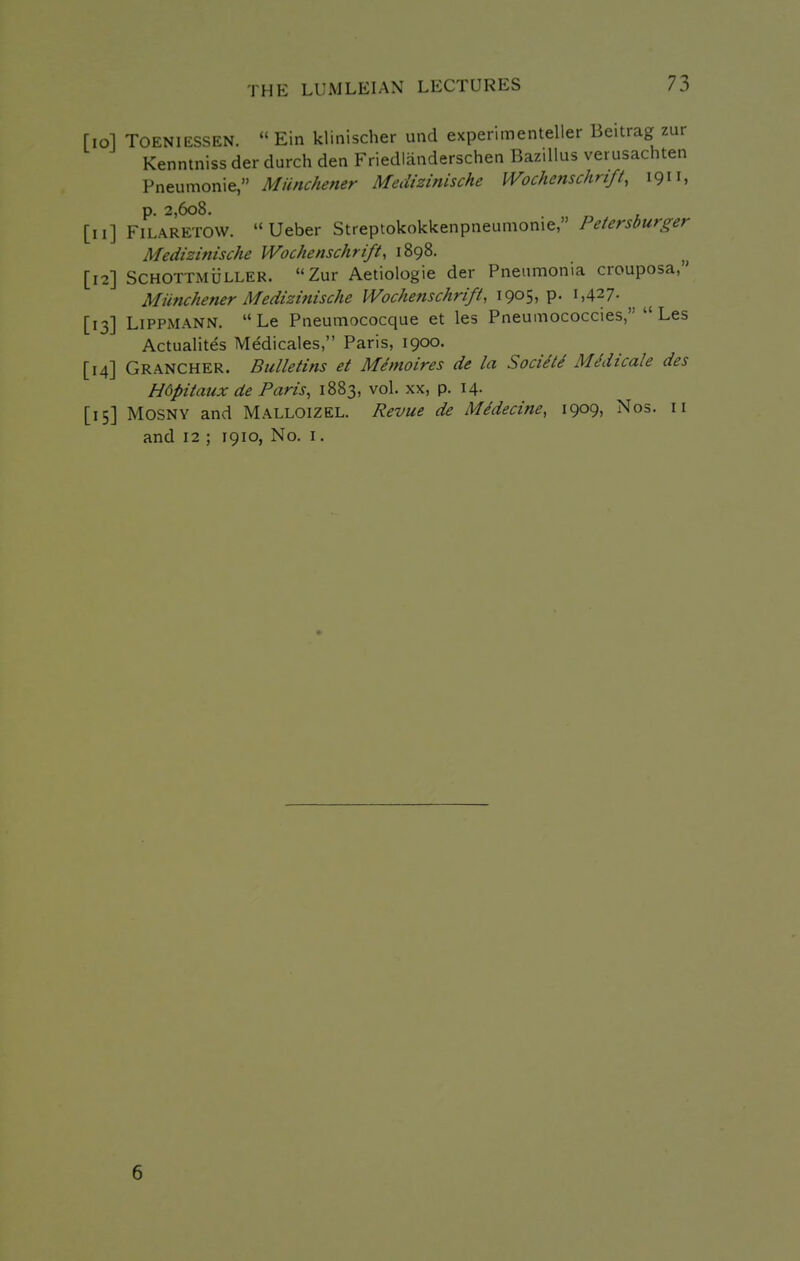 [lol TOENIESSEN.  Ein klinischer und expenmenteller Beitrag zur Kenntniss der durch den Friedlanderschen Bazillus verusachten Pneumonic, MUnchener Medizinische Wochmschrift, 1911, p. 2,608. [11] FiLARETOW. Ueber Streptokokkenpneumonie, Petersburger Medizinische Wochenschrift, 1898. [12] SCHOTTMijLLER.  Zur Aetiologie der Pneumonia crouposa, MUnchener Medizinische Wochenschrifi, 1905, p. 1,427- [13] LiPPMANN. Le Pneumococque et les Pneumococcies, Les Actualites Medicales, Paris, 1900. [14] Grancher. Bulletins et Memoires de la Socie'le Medicate des Hdpitaux de Paris, 1883, vol. xx, p. 14. [15] MOSNY and Malloizel. Revue de Midecine, 1909, Nos. 11 and 12 ; 1910, No. i. 6