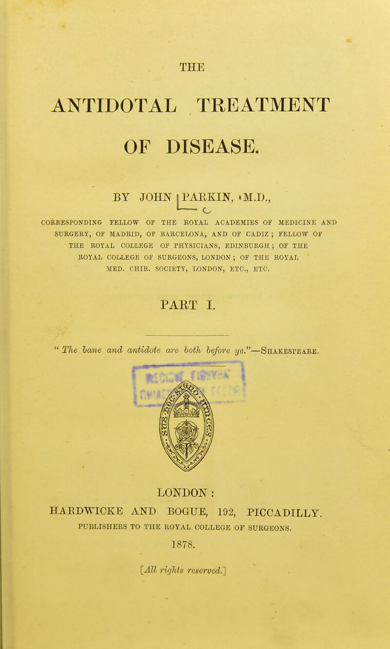 THE ANTIDOTAL TREATMENT OF DISEASE. CORRESPONDING FELLOW OF THE ROYAL ACADEMIES OF MEDICINE AND SURGERY, OF MADRID, OF BARCELONA, AND OF CADIZ ; FELLOW OF THE ROYAL COLLEGE OF PHYSICIANS, EDINBURGH; OF THE ROYAL COLLEGE OF SURGEONS, LONDON ; OF THE ROYAL MED. CHIR. SOCIETY, LONDON, ETC., ETC.  The hane and antidote are both before ye.—Shakesfeare. LONDON: HARDWICKE AND BOGUE, 192, PICCADILLY. PART I. PUBLISHERS TO THE ROYAL COLLEGE OF SURGEONS. 1878. \_All rir/hte reserved.']