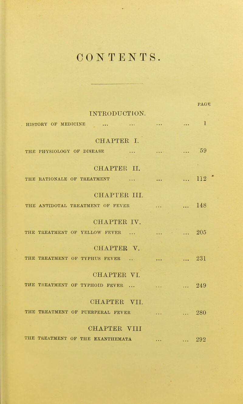 CONTENTS INTRODUCTION. HISTOKY OP MEDICINE CHAPTER I. THE PHYSIOLOGY OF DISEASE CHAPTER II. THE RATIONALE OF TREATMENT CHAPTER III. THE ANTIDOTAL TREATMENT OF FEVER CHAPTER IV. THE TREATMENT OF YELLOW FEVER CHAPTER V. THE TREATMENT OP TYPHUS FEVER CHAPTER VI. THE TREATMENT OF TYPHOID FEVER ... CHAPTER VII. THE TREATMENT OF PUERPERAL FEVER CHAPTER VIII THE TREATMENT OF THE EXANTHEMATA